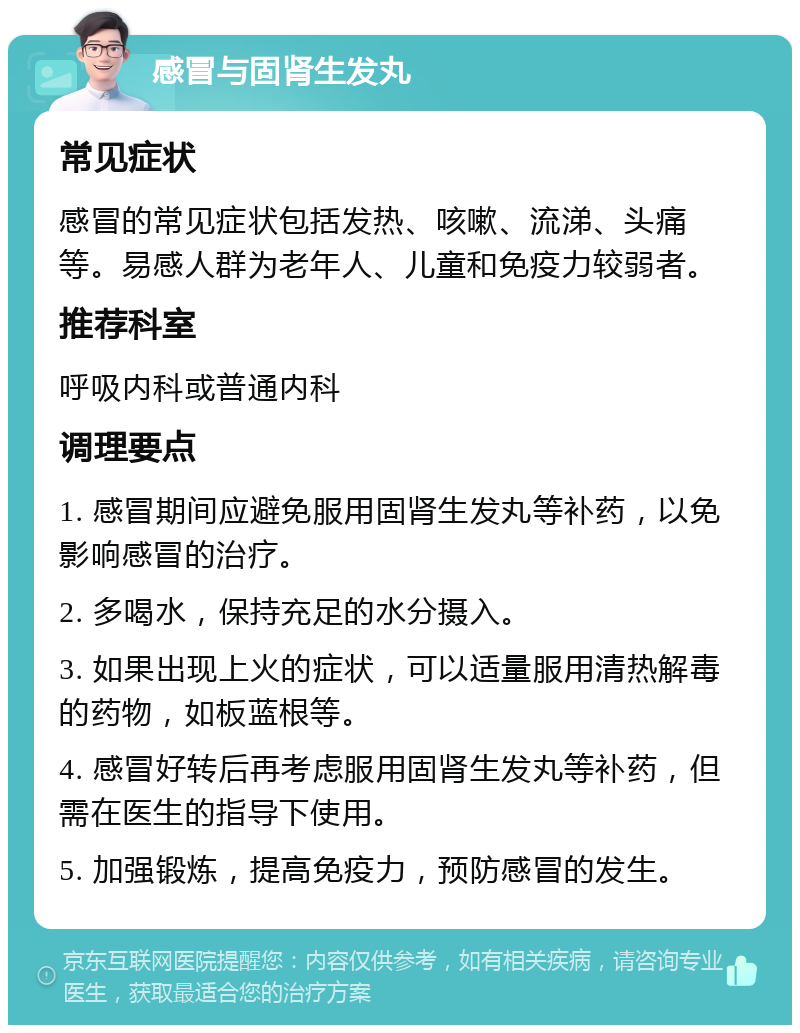 感冒与固肾生发丸 常见症状 感冒的常见症状包括发热、咳嗽、流涕、头痛等。易感人群为老年人、儿童和免疫力较弱者。 推荐科室 呼吸内科或普通内科 调理要点 1. 感冒期间应避免服用固肾生发丸等补药，以免影响感冒的治疗。 2. 多喝水，保持充足的水分摄入。 3. 如果出现上火的症状，可以适量服用清热解毒的药物，如板蓝根等。 4. 感冒好转后再考虑服用固肾生发丸等补药，但需在医生的指导下使用。 5. 加强锻炼，提高免疫力，预防感冒的发生。