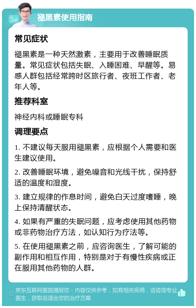 褪黑素使用指南 常见症状 褪黑素是一种天然激素，主要用于改善睡眠质量。常见症状包括失眠、入睡困难、早醒等。易感人群包括经常跨时区旅行者、夜班工作者、老年人等。 推荐科室 神经内科或睡眠专科 调理要点 1. 不建议每天服用褪黑素，应根据个人需要和医生建议使用。 2. 改善睡眠环境，避免噪音和光线干扰，保持舒适的温度和湿度。 3. 建立规律的作息时间，避免白天过度嗜睡，晚上保持清醒状态。 4. 如果有严重的失眠问题，应考虑使用其他药物或非药物治疗方法，如认知行为疗法等。 5. 在使用褪黑素之前，应咨询医生，了解可能的副作用和相互作用，特别是对于有慢性疾病或正在服用其他药物的人群。