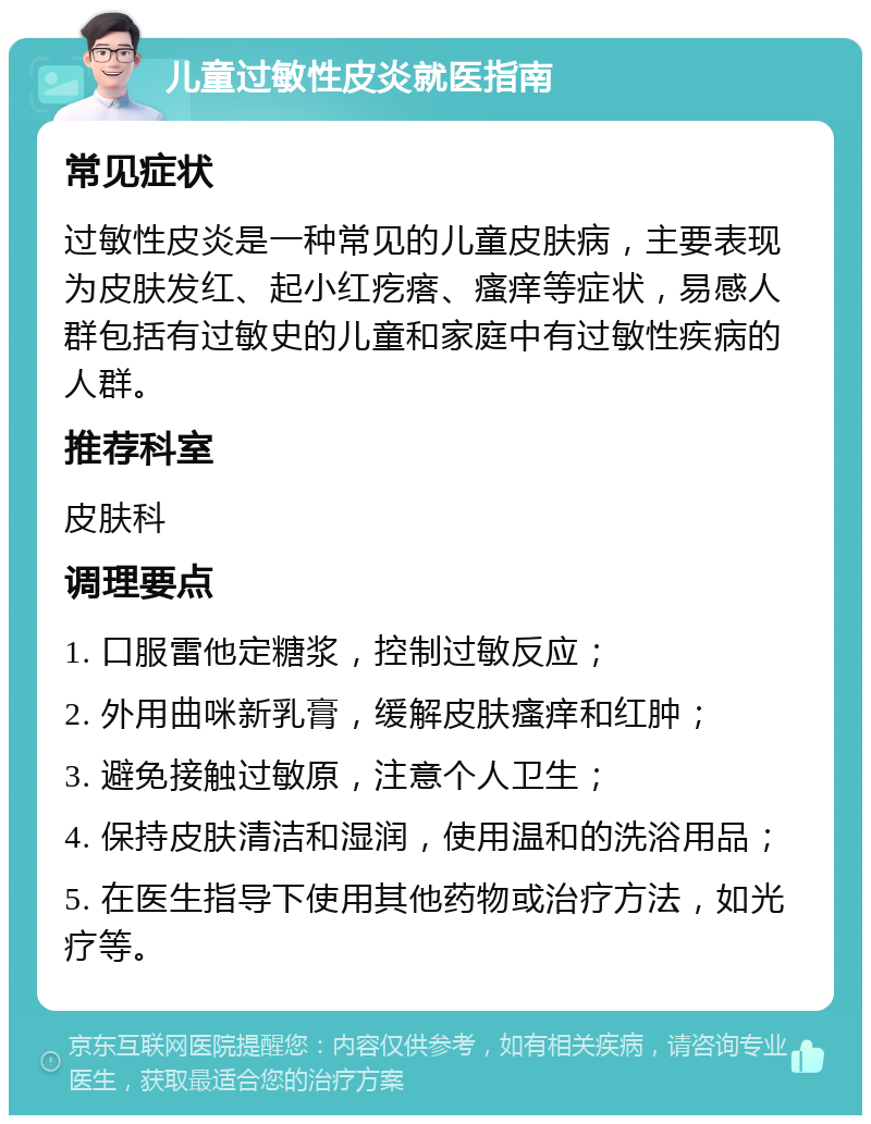 儿童过敏性皮炎就医指南 常见症状 过敏性皮炎是一种常见的儿童皮肤病，主要表现为皮肤发红、起小红疙瘩、瘙痒等症状，易感人群包括有过敏史的儿童和家庭中有过敏性疾病的人群。 推荐科室 皮肤科 调理要点 1. 口服雷他定糖浆，控制过敏反应； 2. 外用曲咪新乳膏，缓解皮肤瘙痒和红肿； 3. 避免接触过敏原，注意个人卫生； 4. 保持皮肤清洁和湿润，使用温和的洗浴用品； 5. 在医生指导下使用其他药物或治疗方法，如光疗等。