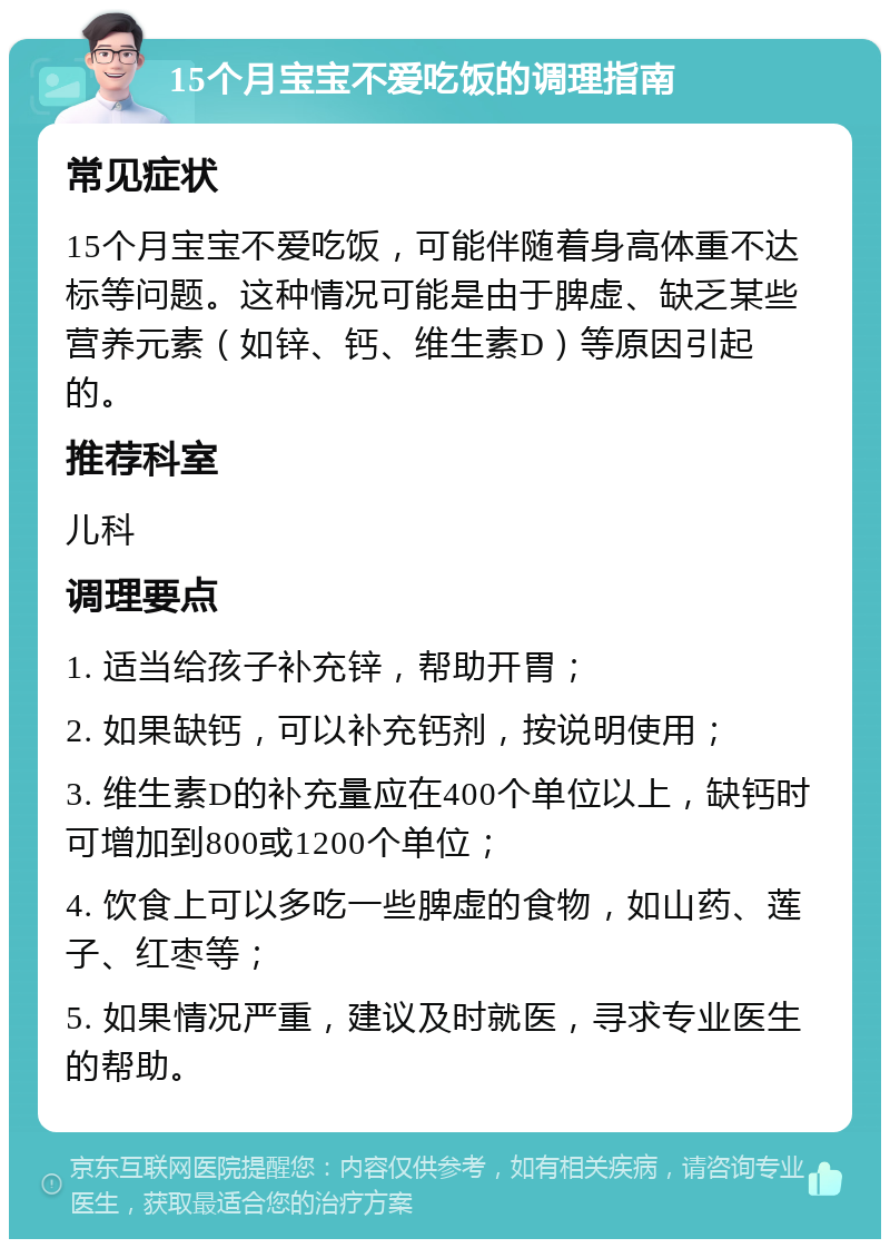 15个月宝宝不爱吃饭的调理指南 常见症状 15个月宝宝不爱吃饭，可能伴随着身高体重不达标等问题。这种情况可能是由于脾虚、缺乏某些营养元素（如锌、钙、维生素D）等原因引起的。 推荐科室 儿科 调理要点 1. 适当给孩子补充锌，帮助开胃； 2. 如果缺钙，可以补充钙剂，按说明使用； 3. 维生素D的补充量应在400个单位以上，缺钙时可增加到800或1200个单位； 4. 饮食上可以多吃一些脾虚的食物，如山药、莲子、红枣等； 5. 如果情况严重，建议及时就医，寻求专业医生的帮助。