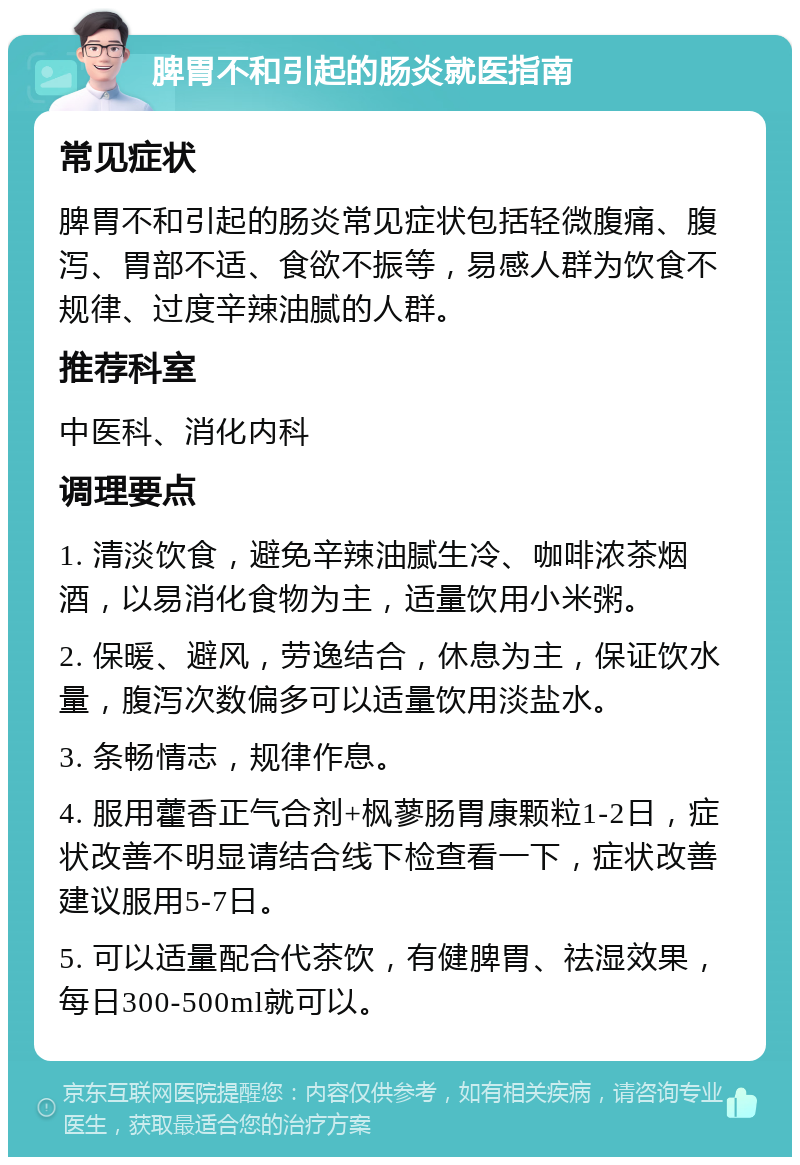 脾胃不和引起的肠炎就医指南 常见症状 脾胃不和引起的肠炎常见症状包括轻微腹痛、腹泻、胃部不适、食欲不振等，易感人群为饮食不规律、过度辛辣油腻的人群。 推荐科室 中医科、消化内科 调理要点 1. 清淡饮食，避免辛辣油腻生冷、咖啡浓茶烟酒，以易消化食物为主，适量饮用小米粥。 2. 保暖、避风，劳逸结合，休息为主，保证饮水量，腹泻次数偏多可以适量饮用淡盐水。 3. 条畅情志，规律作息。 4. 服用藿香正气合剂+枫蓼肠胃康颗粒1-2日，症状改善不明显请结合线下检查看一下，症状改善建议服用5-7日。 5. 可以适量配合代茶饮，有健脾胃、祛湿效果，每日300-500ml就可以。