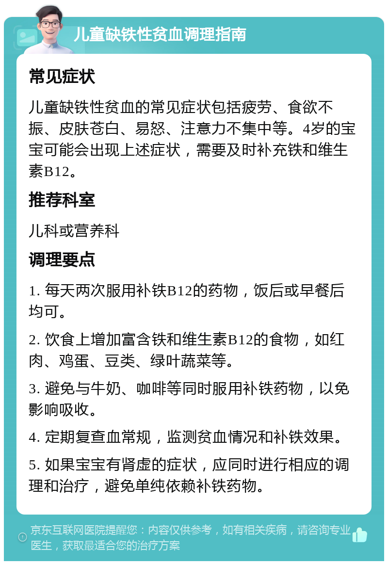 儿童缺铁性贫血调理指南 常见症状 儿童缺铁性贫血的常见症状包括疲劳、食欲不振、皮肤苍白、易怒、注意力不集中等。4岁的宝宝可能会出现上述症状，需要及时补充铁和维生素B12。 推荐科室 儿科或营养科 调理要点 1. 每天两次服用补铁B12的药物，饭后或早餐后均可。 2. 饮食上增加富含铁和维生素B12的食物，如红肉、鸡蛋、豆类、绿叶蔬菜等。 3. 避免与牛奶、咖啡等同时服用补铁药物，以免影响吸收。 4. 定期复查血常规，监测贫血情况和补铁效果。 5. 如果宝宝有肾虚的症状，应同时进行相应的调理和治疗，避免单纯依赖补铁药物。