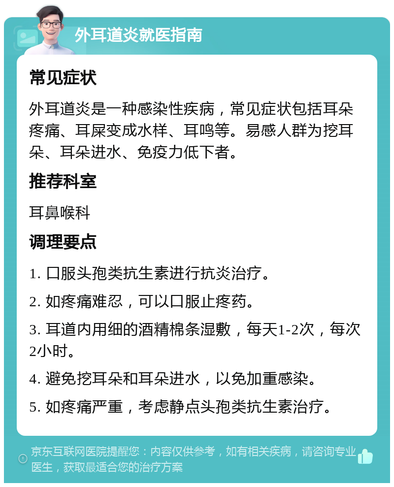 外耳道炎就医指南 常见症状 外耳道炎是一种感染性疾病，常见症状包括耳朵疼痛、耳屎变成水样、耳鸣等。易感人群为挖耳朵、耳朵进水、免疫力低下者。 推荐科室 耳鼻喉科 调理要点 1. 口服头孢类抗生素进行抗炎治疗。 2. 如疼痛难忍，可以口服止疼药。 3. 耳道内用细的酒精棉条湿敷，每天1-2次，每次2小时。 4. 避免挖耳朵和耳朵进水，以免加重感染。 5. 如疼痛严重，考虑静点头孢类抗生素治疗。