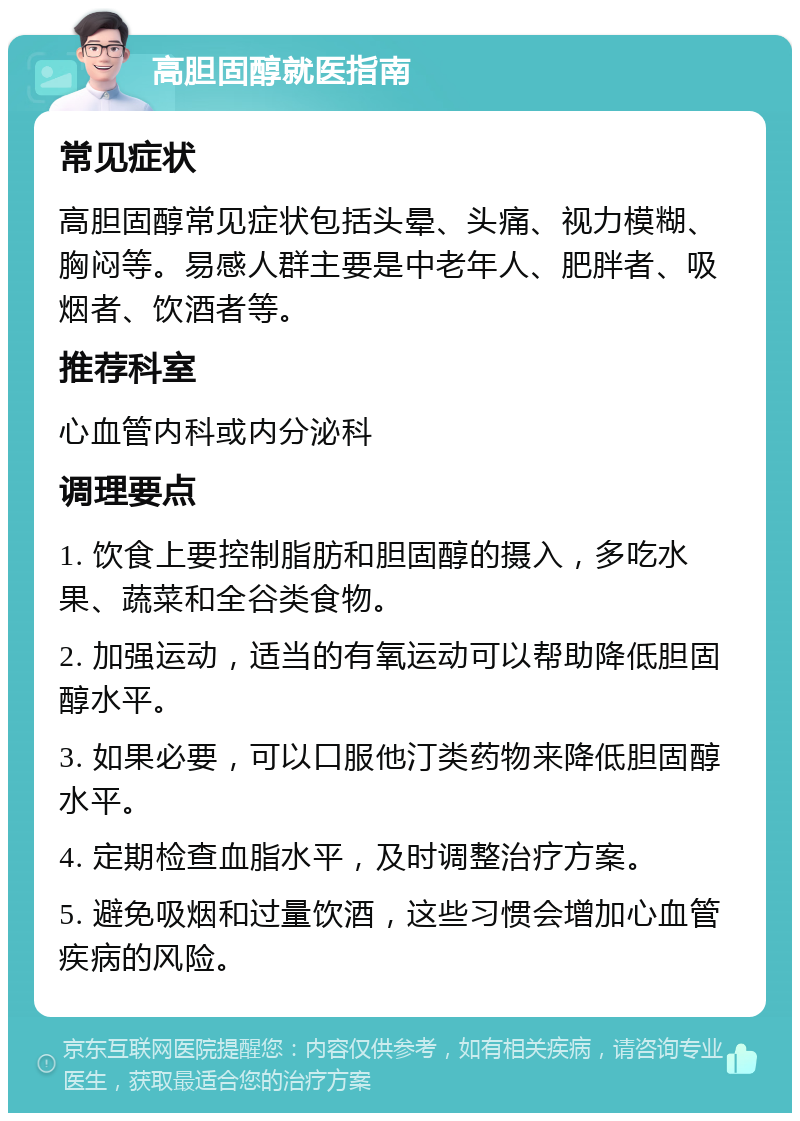 高胆固醇就医指南 常见症状 高胆固醇常见症状包括头晕、头痛、视力模糊、胸闷等。易感人群主要是中老年人、肥胖者、吸烟者、饮酒者等。 推荐科室 心血管内科或内分泌科 调理要点 1. 饮食上要控制脂肪和胆固醇的摄入，多吃水果、蔬菜和全谷类食物。 2. 加强运动，适当的有氧运动可以帮助降低胆固醇水平。 3. 如果必要，可以口服他汀类药物来降低胆固醇水平。 4. 定期检查血脂水平，及时调整治疗方案。 5. 避免吸烟和过量饮酒，这些习惯会增加心血管疾病的风险。