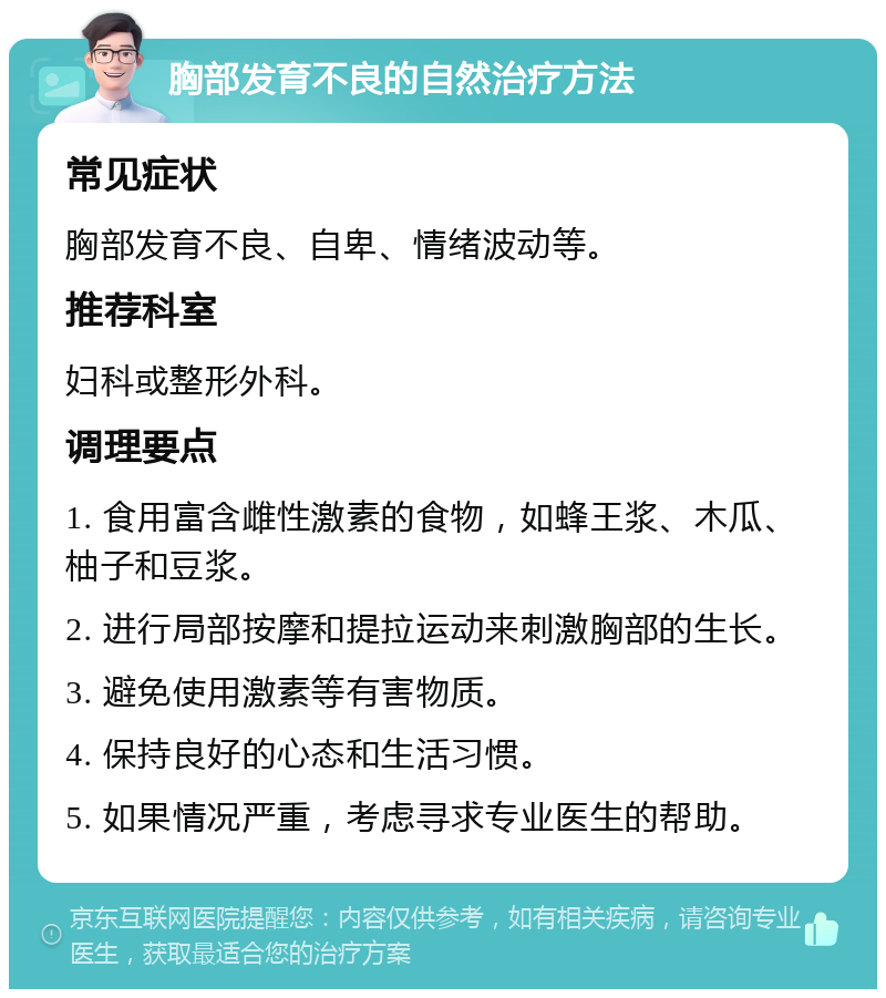 胸部发育不良的自然治疗方法 常见症状 胸部发育不良、自卑、情绪波动等。 推荐科室 妇科或整形外科。 调理要点 1. 食用富含雌性激素的食物，如蜂王浆、木瓜、柚子和豆浆。 2. 进行局部按摩和提拉运动来刺激胸部的生长。 3. 避免使用激素等有害物质。 4. 保持良好的心态和生活习惯。 5. 如果情况严重，考虑寻求专业医生的帮助。