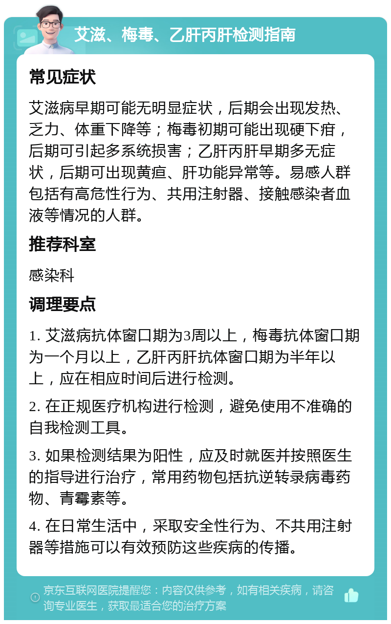 艾滋、梅毒、乙肝丙肝检测指南 常见症状 艾滋病早期可能无明显症状，后期会出现发热、乏力、体重下降等；梅毒初期可能出现硬下疳，后期可引起多系统损害；乙肝丙肝早期多无症状，后期可出现黄疸、肝功能异常等。易感人群包括有高危性行为、共用注射器、接触感染者血液等情况的人群。 推荐科室 感染科 调理要点 1. 艾滋病抗体窗口期为3周以上，梅毒抗体窗口期为一个月以上，乙肝丙肝抗体窗口期为半年以上，应在相应时间后进行检测。 2. 在正规医疗机构进行检测，避免使用不准确的自我检测工具。 3. 如果检测结果为阳性，应及时就医并按照医生的指导进行治疗，常用药物包括抗逆转录病毒药物、青霉素等。 4. 在日常生活中，采取安全性行为、不共用注射器等措施可以有效预防这些疾病的传播。