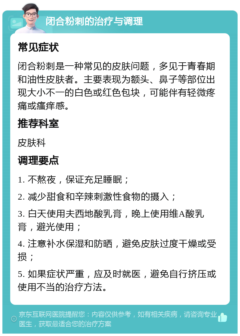 闭合粉刺的治疗与调理 常见症状 闭合粉刺是一种常见的皮肤问题，多见于青春期和油性皮肤者。主要表现为额头、鼻子等部位出现大小不一的白色或红色包块，可能伴有轻微疼痛或瘙痒感。 推荐科室 皮肤科 调理要点 1. 不熬夜，保证充足睡眠； 2. 减少甜食和辛辣刺激性食物的摄入； 3. 白天使用夫西地酸乳膏，晚上使用维A酸乳膏，避光使用； 4. 注意补水保湿和防晒，避免皮肤过度干燥或受损； 5. 如果症状严重，应及时就医，避免自行挤压或使用不当的治疗方法。