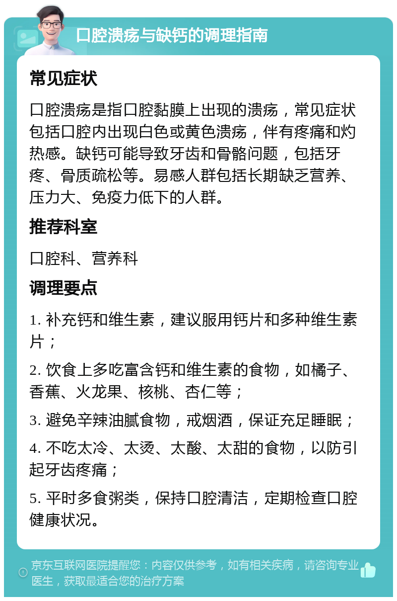 口腔溃疡与缺钙的调理指南 常见症状 口腔溃疡是指口腔黏膜上出现的溃疡，常见症状包括口腔内出现白色或黄色溃疡，伴有疼痛和灼热感。缺钙可能导致牙齿和骨骼问题，包括牙疼、骨质疏松等。易感人群包括长期缺乏营养、压力大、免疫力低下的人群。 推荐科室 口腔科、营养科 调理要点 1. 补充钙和维生素，建议服用钙片和多种维生素片； 2. 饮食上多吃富含钙和维生素的食物，如橘子、香蕉、火龙果、核桃、杏仁等； 3. 避免辛辣油腻食物，戒烟酒，保证充足睡眠； 4. 不吃太冷、太烫、太酸、太甜的食物，以防引起牙齿疼痛； 5. 平时多食粥类，保持口腔清洁，定期检查口腔健康状况。