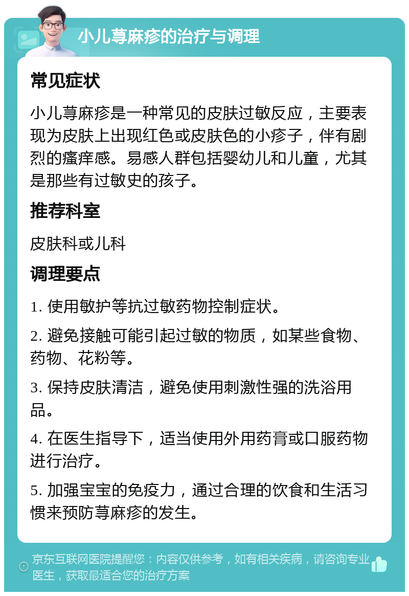 小儿荨麻疹的治疗与调理 常见症状 小儿荨麻疹是一种常见的皮肤过敏反应，主要表现为皮肤上出现红色或皮肤色的小疹子，伴有剧烈的瘙痒感。易感人群包括婴幼儿和儿童，尤其是那些有过敏史的孩子。 推荐科室 皮肤科或儿科 调理要点 1. 使用敏护等抗过敏药物控制症状。 2. 避免接触可能引起过敏的物质，如某些食物、药物、花粉等。 3. 保持皮肤清洁，避免使用刺激性强的洗浴用品。 4. 在医生指导下，适当使用外用药膏或口服药物进行治疗。 5. 加强宝宝的免疫力，通过合理的饮食和生活习惯来预防荨麻疹的发生。