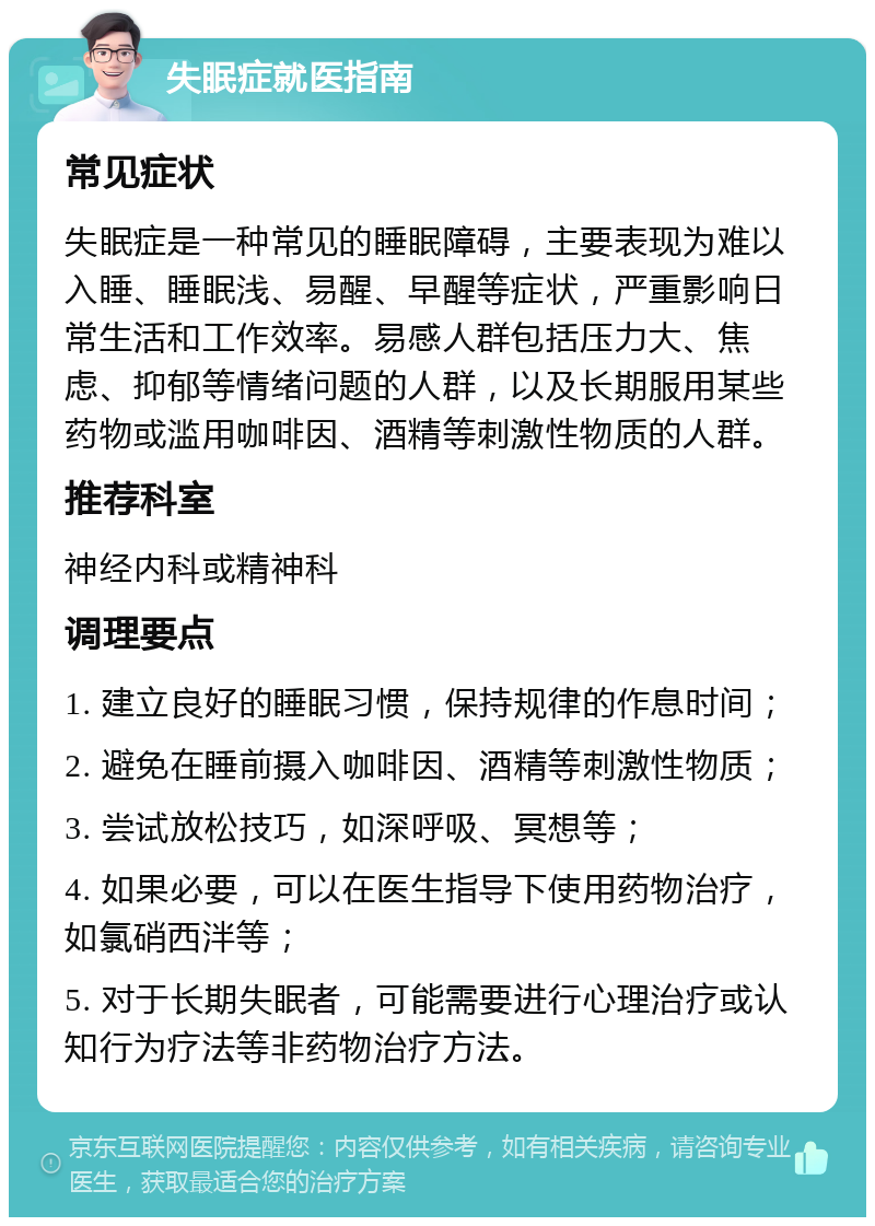 失眠症就医指南 常见症状 失眠症是一种常见的睡眠障碍，主要表现为难以入睡、睡眠浅、易醒、早醒等症状，严重影响日常生活和工作效率。易感人群包括压力大、焦虑、抑郁等情绪问题的人群，以及长期服用某些药物或滥用咖啡因、酒精等刺激性物质的人群。 推荐科室 神经内科或精神科 调理要点 1. 建立良好的睡眠习惯，保持规律的作息时间； 2. 避免在睡前摄入咖啡因、酒精等刺激性物质； 3. 尝试放松技巧，如深呼吸、冥想等； 4. 如果必要，可以在医生指导下使用药物治疗，如氯硝西泮等； 5. 对于长期失眠者，可能需要进行心理治疗或认知行为疗法等非药物治疗方法。