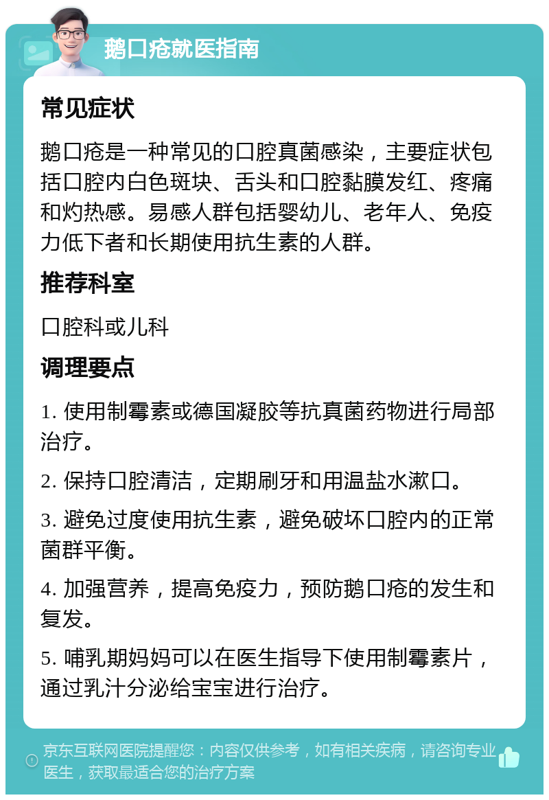 鹅口疮就医指南 常见症状 鹅口疮是一种常见的口腔真菌感染，主要症状包括口腔内白色斑块、舌头和口腔黏膜发红、疼痛和灼热感。易感人群包括婴幼儿、老年人、免疫力低下者和长期使用抗生素的人群。 推荐科室 口腔科或儿科 调理要点 1. 使用制霉素或德国凝胶等抗真菌药物进行局部治疗。 2. 保持口腔清洁，定期刷牙和用温盐水漱口。 3. 避免过度使用抗生素，避免破坏口腔内的正常菌群平衡。 4. 加强营养，提高免疫力，预防鹅口疮的发生和复发。 5. 哺乳期妈妈可以在医生指导下使用制霉素片，通过乳汁分泌给宝宝进行治疗。