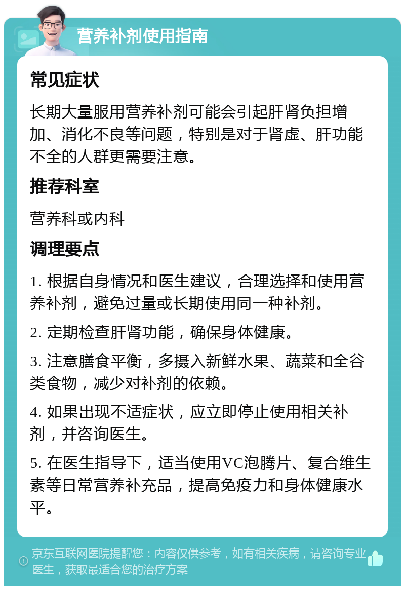 营养补剂使用指南 常见症状 长期大量服用营养补剂可能会引起肝肾负担增加、消化不良等问题，特别是对于肾虚、肝功能不全的人群更需要注意。 推荐科室 营养科或内科 调理要点 1. 根据自身情况和医生建议，合理选择和使用营养补剂，避免过量或长期使用同一种补剂。 2. 定期检查肝肾功能，确保身体健康。 3. 注意膳食平衡，多摄入新鲜水果、蔬菜和全谷类食物，减少对补剂的依赖。 4. 如果出现不适症状，应立即停止使用相关补剂，并咨询医生。 5. 在医生指导下，适当使用VC泡腾片、复合维生素等日常营养补充品，提高免疫力和身体健康水平。