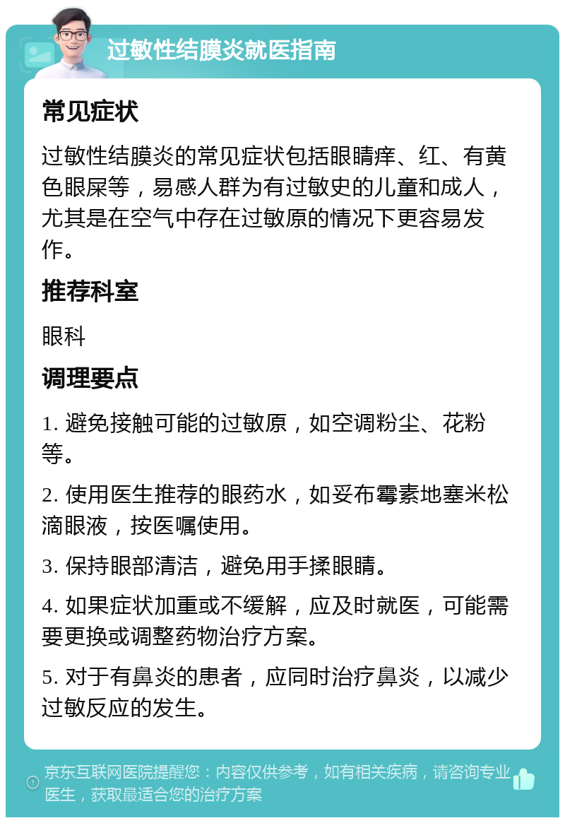 过敏性结膜炎就医指南 常见症状 过敏性结膜炎的常见症状包括眼睛痒、红、有黄色眼屎等，易感人群为有过敏史的儿童和成人，尤其是在空气中存在过敏原的情况下更容易发作。 推荐科室 眼科 调理要点 1. 避免接触可能的过敏原，如空调粉尘、花粉等。 2. 使用医生推荐的眼药水，如妥布霉素地塞米松滴眼液，按医嘱使用。 3. 保持眼部清洁，避免用手揉眼睛。 4. 如果症状加重或不缓解，应及时就医，可能需要更换或调整药物治疗方案。 5. 对于有鼻炎的患者，应同时治疗鼻炎，以减少过敏反应的发生。