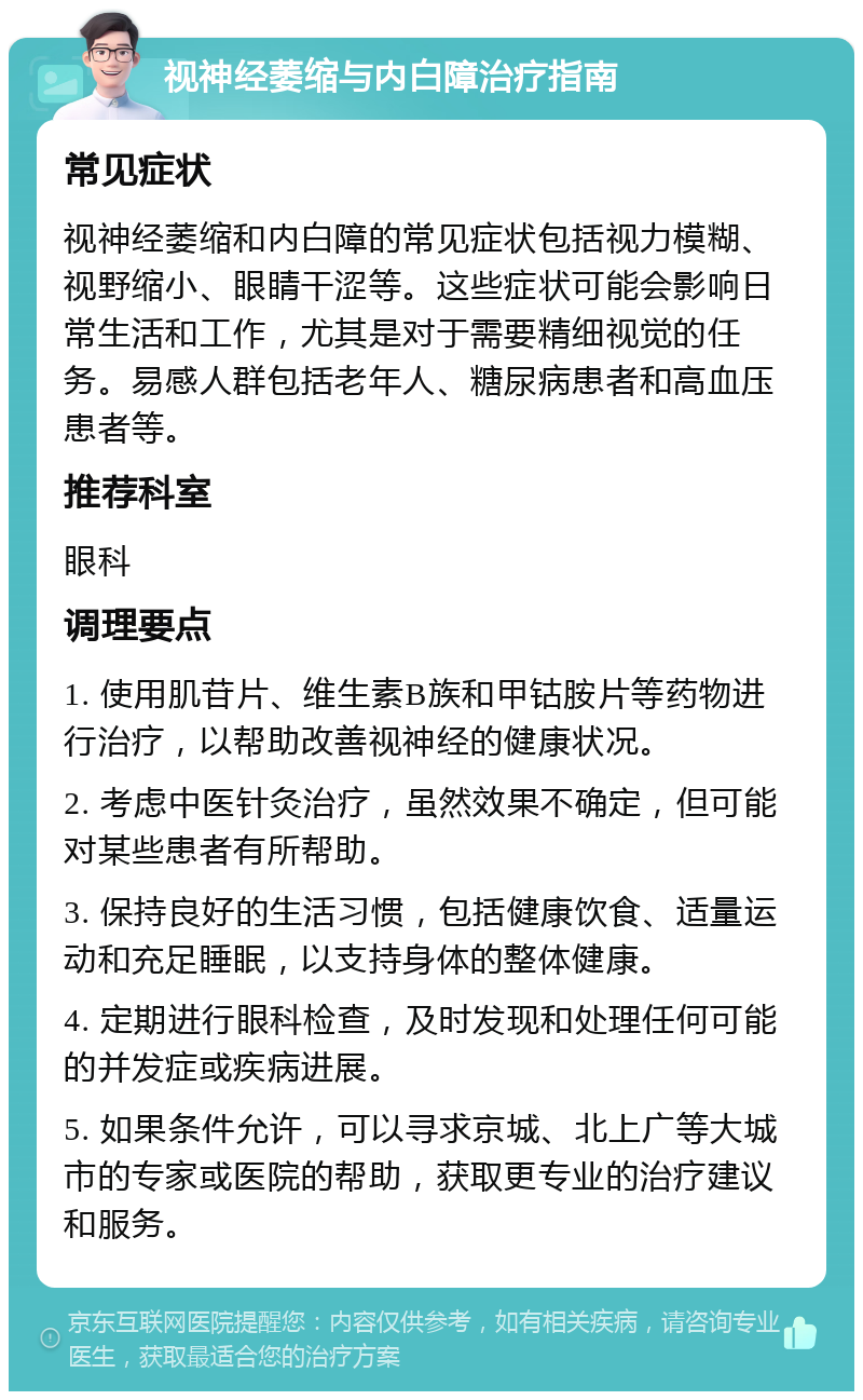 视神经萎缩与内白障治疗指南 常见症状 视神经萎缩和内白障的常见症状包括视力模糊、视野缩小、眼睛干涩等。这些症状可能会影响日常生活和工作，尤其是对于需要精细视觉的任务。易感人群包括老年人、糖尿病患者和高血压患者等。 推荐科室 眼科 调理要点 1. 使用肌苷片、维生素B族和甲钴胺片等药物进行治疗，以帮助改善视神经的健康状况。 2. 考虑中医针灸治疗，虽然效果不确定，但可能对某些患者有所帮助。 3. 保持良好的生活习惯，包括健康饮食、适量运动和充足睡眠，以支持身体的整体健康。 4. 定期进行眼科检查，及时发现和处理任何可能的并发症或疾病进展。 5. 如果条件允许，可以寻求京城、北上广等大城市的专家或医院的帮助，获取更专业的治疗建议和服务。