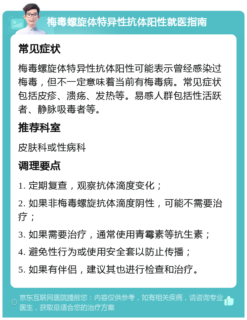 梅毒螺旋体特异性抗体阳性就医指南 常见症状 梅毒螺旋体特异性抗体阳性可能表示曾经感染过梅毒，但不一定意味着当前有梅毒病。常见症状包括皮疹、溃疡、发热等。易感人群包括性活跃者、静脉吸毒者等。 推荐科室 皮肤科或性病科 调理要点 1. 定期复查，观察抗体滴度变化； 2. 如果非梅毒螺旋抗体滴度阴性，可能不需要治疗； 3. 如果需要治疗，通常使用青霉素等抗生素； 4. 避免性行为或使用安全套以防止传播； 5. 如果有伴侣，建议其也进行检查和治疗。