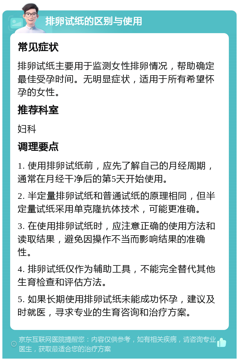 排卵试纸的区别与使用 常见症状 排卵试纸主要用于监测女性排卵情况，帮助确定最佳受孕时间。无明显症状，适用于所有希望怀孕的女性。 推荐科室 妇科 调理要点 1. 使用排卵试纸前，应先了解自己的月经周期，通常在月经干净后的第5天开始使用。 2. 半定量排卵试纸和普通试纸的原理相同，但半定量试纸采用单克隆抗体技术，可能更准确。 3. 在使用排卵试纸时，应注意正确的使用方法和读取结果，避免因操作不当而影响结果的准确性。 4. 排卵试纸仅作为辅助工具，不能完全替代其他生育检查和评估方法。 5. 如果长期使用排卵试纸未能成功怀孕，建议及时就医，寻求专业的生育咨询和治疗方案。