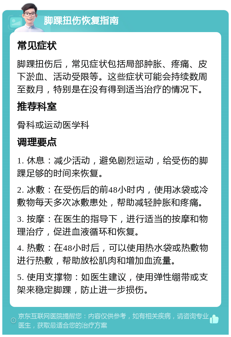 脚踝扭伤恢复指南 常见症状 脚踝扭伤后，常见症状包括局部肿胀、疼痛、皮下淤血、活动受限等。这些症状可能会持续数周至数月，特别是在没有得到适当治疗的情况下。 推荐科室 骨科或运动医学科 调理要点 1. 休息：减少活动，避免剧烈运动，给受伤的脚踝足够的时间来恢复。 2. 冰敷：在受伤后的前48小时内，使用冰袋或冷敷物每天多次冰敷患处，帮助减轻肿胀和疼痛。 3. 按摩：在医生的指导下，进行适当的按摩和物理治疗，促进血液循环和恢复。 4. 热敷：在48小时后，可以使用热水袋或热敷物进行热敷，帮助放松肌肉和增加血流量。 5. 使用支撑物：如医生建议，使用弹性绷带或支架来稳定脚踝，防止进一步损伤。