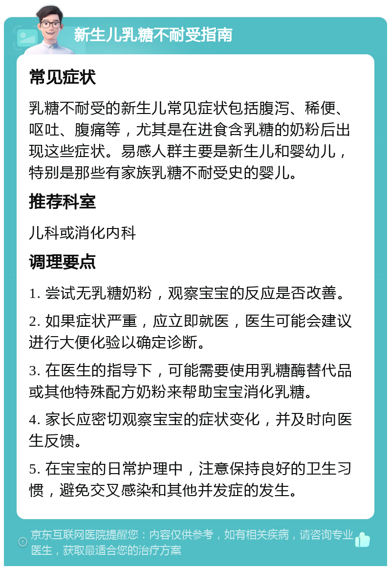 新生儿乳糖不耐受指南 常见症状 乳糖不耐受的新生儿常见症状包括腹泻、稀便、呕吐、腹痛等，尤其是在进食含乳糖的奶粉后出现这些症状。易感人群主要是新生儿和婴幼儿，特别是那些有家族乳糖不耐受史的婴儿。 推荐科室 儿科或消化内科 调理要点 1. 尝试无乳糖奶粉，观察宝宝的反应是否改善。 2. 如果症状严重，应立即就医，医生可能会建议进行大便化验以确定诊断。 3. 在医生的指导下，可能需要使用乳糖酶替代品或其他特殊配方奶粉来帮助宝宝消化乳糖。 4. 家长应密切观察宝宝的症状变化，并及时向医生反馈。 5. 在宝宝的日常护理中，注意保持良好的卫生习惯，避免交叉感染和其他并发症的发生。