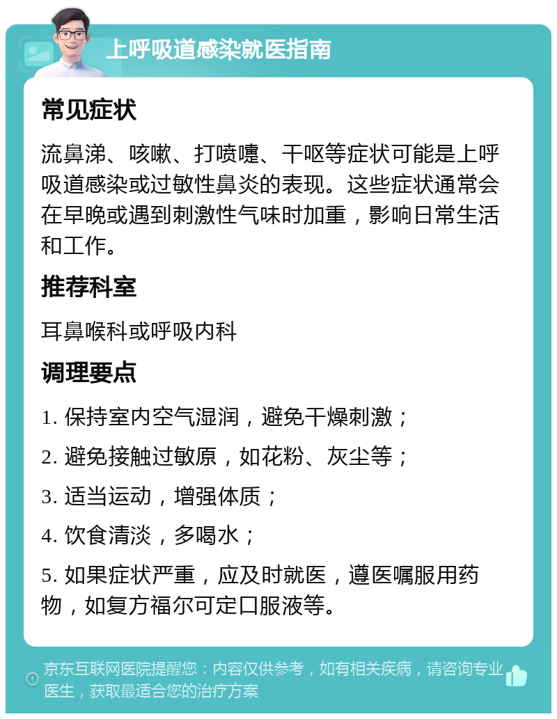 上呼吸道感染就医指南 常见症状 流鼻涕、咳嗽、打喷嚏、干呕等症状可能是上呼吸道感染或过敏性鼻炎的表现。这些症状通常会在早晚或遇到刺激性气味时加重，影响日常生活和工作。 推荐科室 耳鼻喉科或呼吸内科 调理要点 1. 保持室内空气湿润，避免干燥刺激； 2. 避免接触过敏原，如花粉、灰尘等； 3. 适当运动，增强体质； 4. 饮食清淡，多喝水； 5. 如果症状严重，应及时就医，遵医嘱服用药物，如复方福尔可定口服液等。