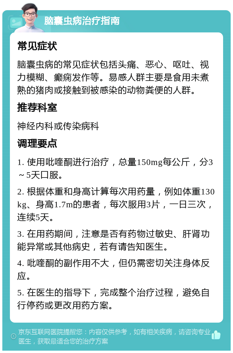 脑囊虫病治疗指南 常见症状 脑囊虫病的常见症状包括头痛、恶心、呕吐、视力模糊、癫痫发作等。易感人群主要是食用未煮熟的猪肉或接触到被感染的动物粪便的人群。 推荐科室 神经内科或传染病科 调理要点 1. 使用吡喹酮进行治疗，总量150mg每公斤，分3～5天口服。 2. 根据体重和身高计算每次用药量，例如体重130kg、身高1.7m的患者，每次服用3片，一日三次，连续5天。 3. 在用药期间，注意是否有药物过敏史、肝肾功能异常或其他病史，若有请告知医生。 4. 吡喹酮的副作用不大，但仍需密切关注身体反应。 5. 在医生的指导下，完成整个治疗过程，避免自行停药或更改用药方案。