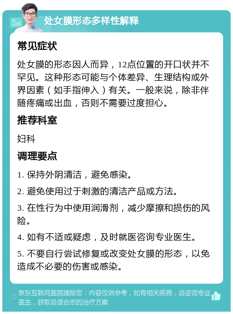 处女膜形态多样性解释 常见症状 处女膜的形态因人而异，12点位置的开口状并不罕见。这种形态可能与个体差异、生理结构或外界因素（如手指伸入）有关。一般来说，除非伴随疼痛或出血，否则不需要过度担心。 推荐科室 妇科 调理要点 1. 保持外阴清洁，避免感染。 2. 避免使用过于刺激的清洁产品或方法。 3. 在性行为中使用润滑剂，减少摩擦和损伤的风险。 4. 如有不适或疑虑，及时就医咨询专业医生。 5. 不要自行尝试修复或改变处女膜的形态，以免造成不必要的伤害或感染。