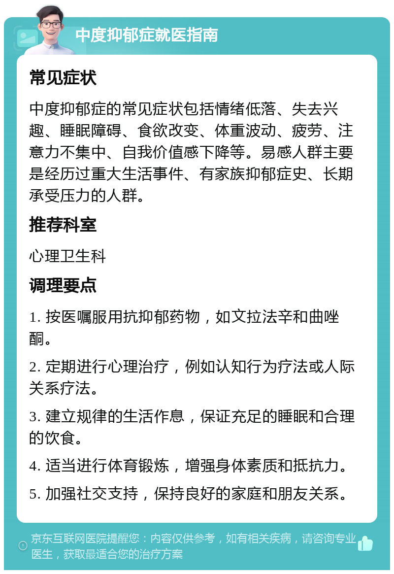 中度抑郁症就医指南 常见症状 中度抑郁症的常见症状包括情绪低落、失去兴趣、睡眠障碍、食欲改变、体重波动、疲劳、注意力不集中、自我价值感下降等。易感人群主要是经历过重大生活事件、有家族抑郁症史、长期承受压力的人群。 推荐科室 心理卫生科 调理要点 1. 按医嘱服用抗抑郁药物，如文拉法辛和曲唑酮。 2. 定期进行心理治疗，例如认知行为疗法或人际关系疗法。 3. 建立规律的生活作息，保证充足的睡眠和合理的饮食。 4. 适当进行体育锻炼，增强身体素质和抵抗力。 5. 加强社交支持，保持良好的家庭和朋友关系。