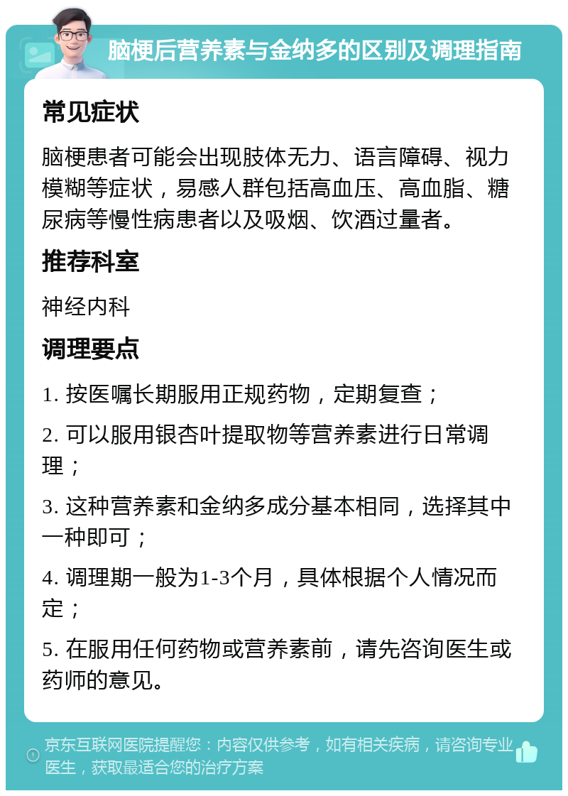 脑梗后营养素与金纳多的区别及调理指南 常见症状 脑梗患者可能会出现肢体无力、语言障碍、视力模糊等症状，易感人群包括高血压、高血脂、糖尿病等慢性病患者以及吸烟、饮酒过量者。 推荐科室 神经内科 调理要点 1. 按医嘱长期服用正规药物，定期复查； 2. 可以服用银杏叶提取物等营养素进行日常调理； 3. 这种营养素和金纳多成分基本相同，选择其中一种即可； 4. 调理期一般为1-3个月，具体根据个人情况而定； 5. 在服用任何药物或营养素前，请先咨询医生或药师的意见。