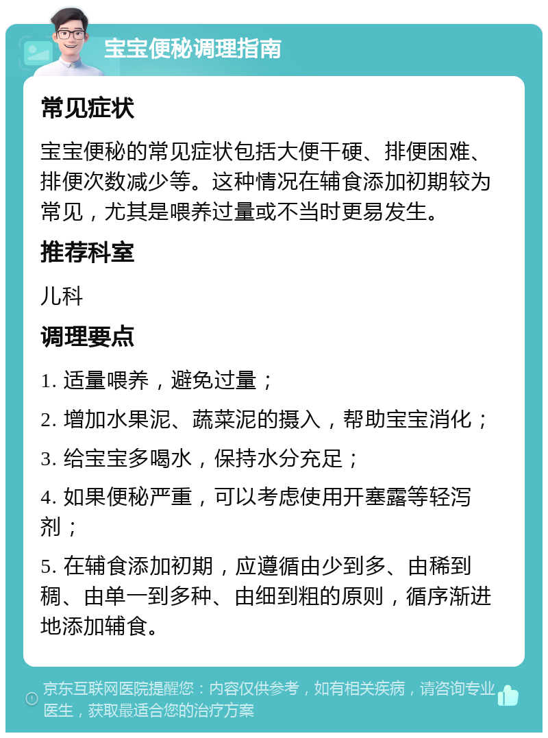 宝宝便秘调理指南 常见症状 宝宝便秘的常见症状包括大便干硬、排便困难、排便次数减少等。这种情况在辅食添加初期较为常见，尤其是喂养过量或不当时更易发生。 推荐科室 儿科 调理要点 1. 适量喂养，避免过量； 2. 增加水果泥、蔬菜泥的摄入，帮助宝宝消化； 3. 给宝宝多喝水，保持水分充足； 4. 如果便秘严重，可以考虑使用开塞露等轻泻剂； 5. 在辅食添加初期，应遵循由少到多、由稀到稠、由单一到多种、由细到粗的原则，循序渐进地添加辅食。