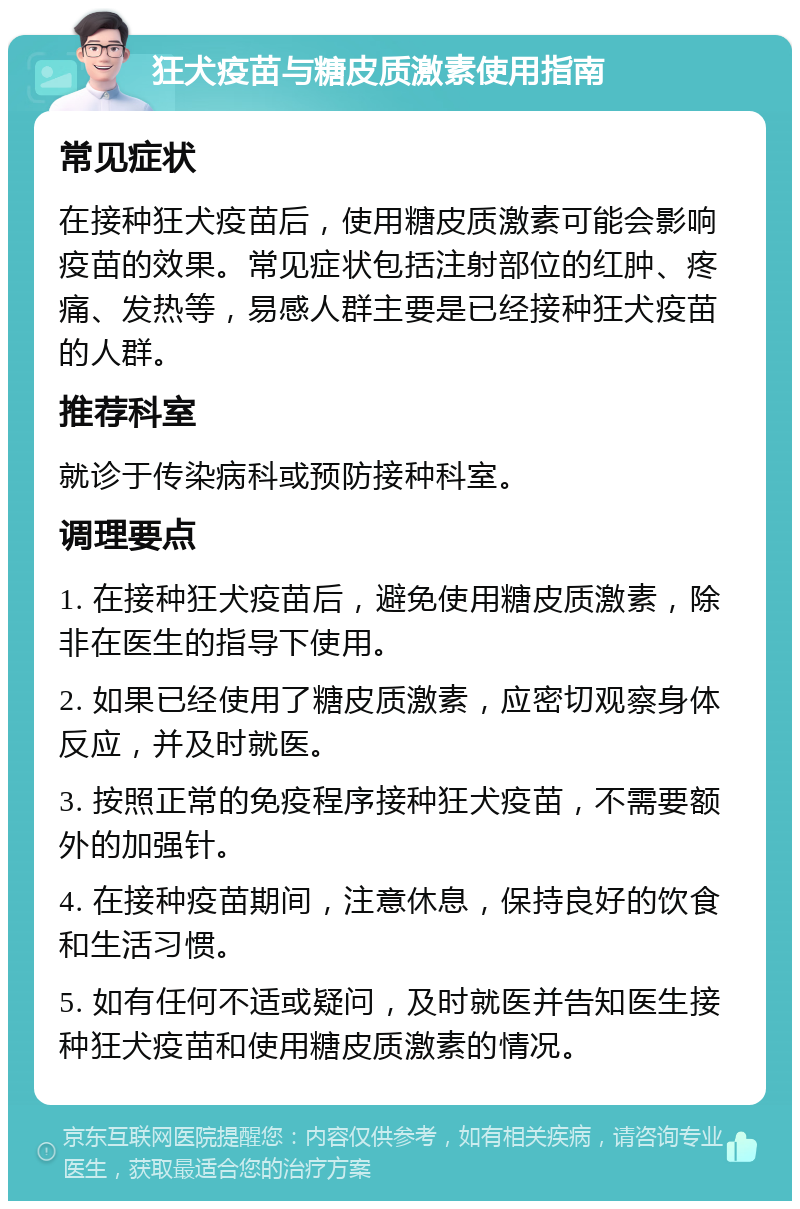 狂犬疫苗与糖皮质激素使用指南 常见症状 在接种狂犬疫苗后，使用糖皮质激素可能会影响疫苗的效果。常见症状包括注射部位的红肿、疼痛、发热等，易感人群主要是已经接种狂犬疫苗的人群。 推荐科室 就诊于传染病科或预防接种科室。 调理要点 1. 在接种狂犬疫苗后，避免使用糖皮质激素，除非在医生的指导下使用。 2. 如果已经使用了糖皮质激素，应密切观察身体反应，并及时就医。 3. 按照正常的免疫程序接种狂犬疫苗，不需要额外的加强针。 4. 在接种疫苗期间，注意休息，保持良好的饮食和生活习惯。 5. 如有任何不适或疑问，及时就医并告知医生接种狂犬疫苗和使用糖皮质激素的情况。