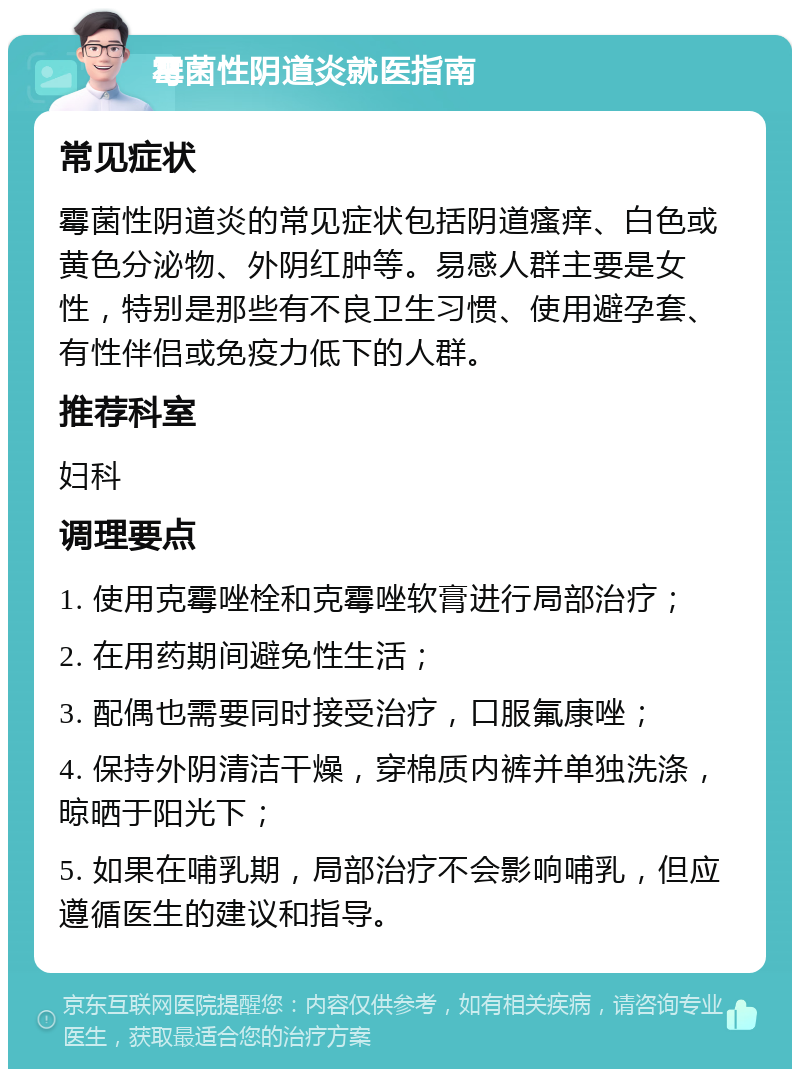 霉菌性阴道炎就医指南 常见症状 霉菌性阴道炎的常见症状包括阴道瘙痒、白色或黄色分泌物、外阴红肿等。易感人群主要是女性，特别是那些有不良卫生习惯、使用避孕套、有性伴侣或免疫力低下的人群。 推荐科室 妇科 调理要点 1. 使用克霉唑栓和克霉唑软膏进行局部治疗； 2. 在用药期间避免性生活； 3. 配偶也需要同时接受治疗，口服氟康唑； 4. 保持外阴清洁干燥，穿棉质内裤并单独洗涤，晾晒于阳光下； 5. 如果在哺乳期，局部治疗不会影响哺乳，但应遵循医生的建议和指导。