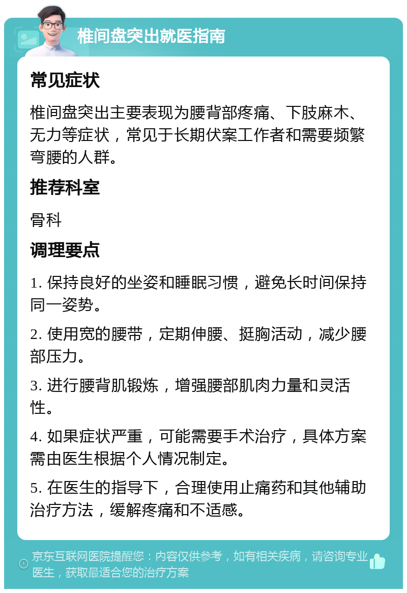 椎间盘突出就医指南 常见症状 椎间盘突出主要表现为腰背部疼痛、下肢麻木、无力等症状，常见于长期伏案工作者和需要频繁弯腰的人群。 推荐科室 骨科 调理要点 1. 保持良好的坐姿和睡眠习惯，避免长时间保持同一姿势。 2. 使用宽的腰带，定期伸腰、挺胸活动，减少腰部压力。 3. 进行腰背肌锻炼，增强腰部肌肉力量和灵活性。 4. 如果症状严重，可能需要手术治疗，具体方案需由医生根据个人情况制定。 5. 在医生的指导下，合理使用止痛药和其他辅助治疗方法，缓解疼痛和不适感。