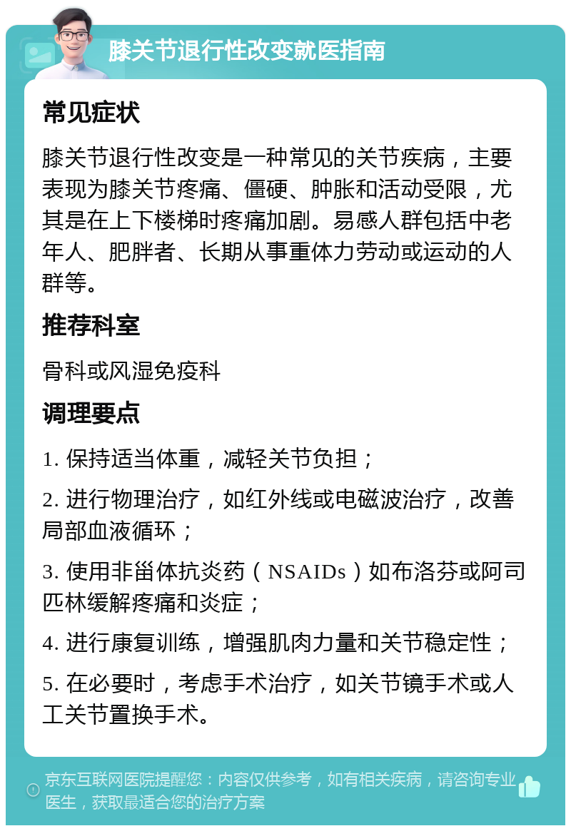 膝关节退行性改变就医指南 常见症状 膝关节退行性改变是一种常见的关节疾病，主要表现为膝关节疼痛、僵硬、肿胀和活动受限，尤其是在上下楼梯时疼痛加剧。易感人群包括中老年人、肥胖者、长期从事重体力劳动或运动的人群等。 推荐科室 骨科或风湿免疫科 调理要点 1. 保持适当体重，减轻关节负担； 2. 进行物理治疗，如红外线或电磁波治疗，改善局部血液循环； 3. 使用非甾体抗炎药（NSAIDs）如布洛芬或阿司匹林缓解疼痛和炎症； 4. 进行康复训练，增强肌肉力量和关节稳定性； 5. 在必要时，考虑手术治疗，如关节镜手术或人工关节置换手术。