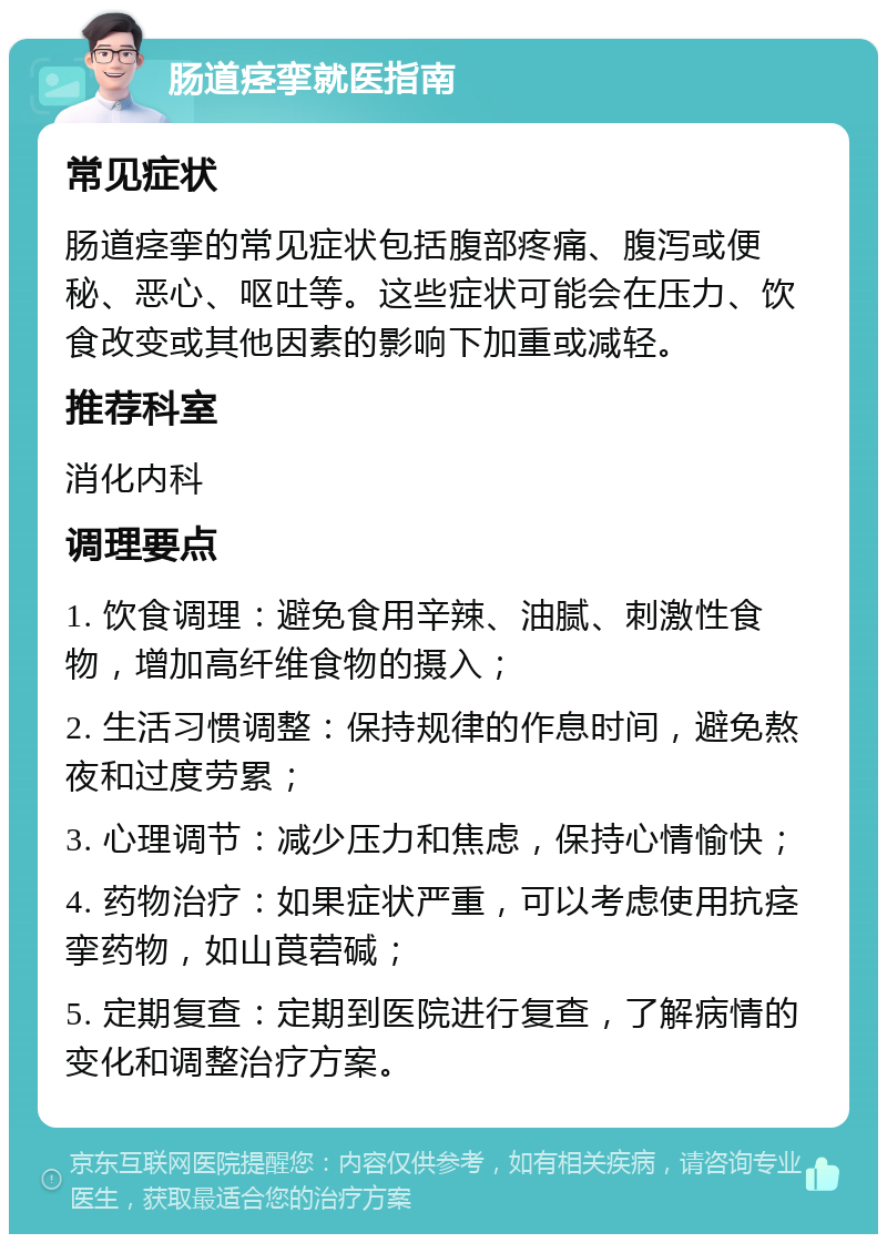 肠道痉挛就医指南 常见症状 肠道痉挛的常见症状包括腹部疼痛、腹泻或便秘、恶心、呕吐等。这些症状可能会在压力、饮食改变或其他因素的影响下加重或减轻。 推荐科室 消化内科 调理要点 1. 饮食调理：避免食用辛辣、油腻、刺激性食物，增加高纤维食物的摄入； 2. 生活习惯调整：保持规律的作息时间，避免熬夜和过度劳累； 3. 心理调节：减少压力和焦虑，保持心情愉快； 4. 药物治疗：如果症状严重，可以考虑使用抗痉挛药物，如山莨菪碱； 5. 定期复查：定期到医院进行复查，了解病情的变化和调整治疗方案。