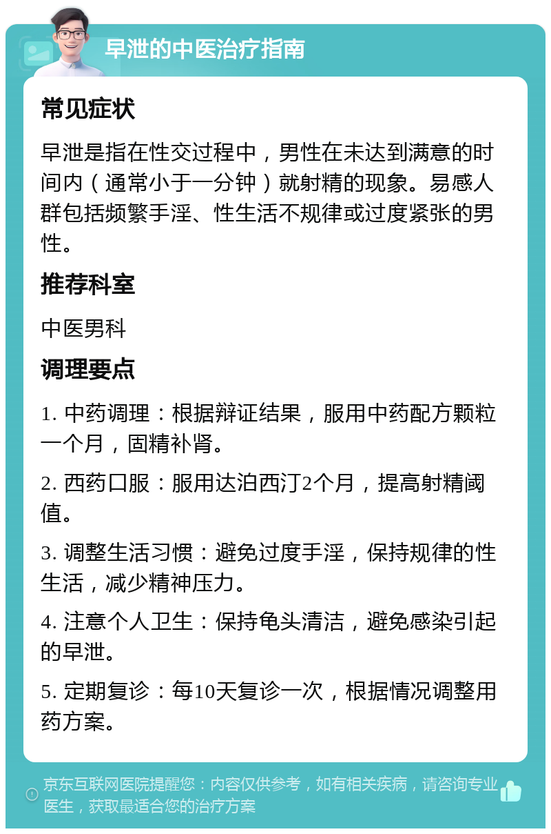 早泄的中医治疗指南 常见症状 早泄是指在性交过程中，男性在未达到满意的时间内（通常小于一分钟）就射精的现象。易感人群包括频繁手淫、性生活不规律或过度紧张的男性。 推荐科室 中医男科 调理要点 1. 中药调理：根据辩证结果，服用中药配方颗粒一个月，固精补肾。 2. 西药口服：服用达泊西汀2个月，提高射精阈值。 3. 调整生活习惯：避免过度手淫，保持规律的性生活，减少精神压力。 4. 注意个人卫生：保持龟头清洁，避免感染引起的早泄。 5. 定期复诊：每10天复诊一次，根据情况调整用药方案。