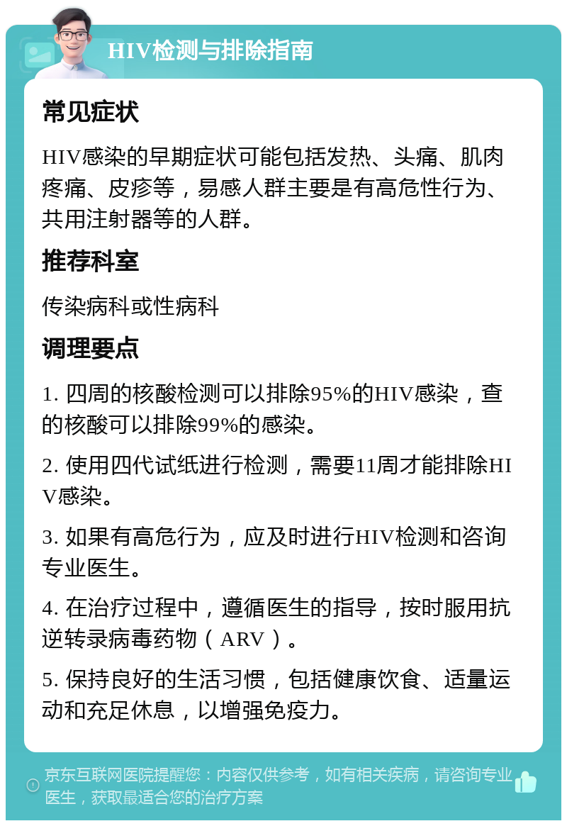 HIV检测与排除指南 常见症状 HIV感染的早期症状可能包括发热、头痛、肌肉疼痛、皮疹等，易感人群主要是有高危性行为、共用注射器等的人群。 推荐科室 传染病科或性病科 调理要点 1. 四周的核酸检测可以排除95%的HIV感染，查的核酸可以排除99%的感染。 2. 使用四代试纸进行检测，需要11周才能排除HIV感染。 3. 如果有高危行为，应及时进行HIV检测和咨询专业医生。 4. 在治疗过程中，遵循医生的指导，按时服用抗逆转录病毒药物（ARV）。 5. 保持良好的生活习惯，包括健康饮食、适量运动和充足休息，以增强免疫力。