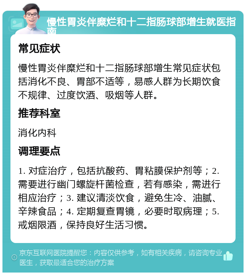 慢性胃炎伴糜烂和十二指肠球部增生就医指南 常见症状 慢性胃炎伴糜烂和十二指肠球部增生常见症状包括消化不良、胃部不适等，易感人群为长期饮食不规律、过度饮酒、吸烟等人群。 推荐科室 消化内科 调理要点 1. 对症治疗，包括抗酸药、胃粘膜保护剂等；2. 需要进行幽门螺旋杆菌检查，若有感染，需进行相应治疗；3. 建议清淡饮食，避免生冷、油腻、辛辣食品；4. 定期复查胃镜，必要时取病理；5. 戒烟限酒，保持良好生活习惯。