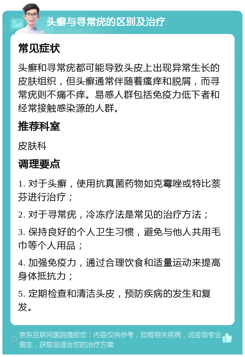 头癣与寻常疣的区别及治疗 常见症状 头癣和寻常疣都可能导致头皮上出现异常生长的皮肤组织，但头癣通常伴随着瘙痒和脱屑，而寻常疣则不痛不痒。易感人群包括免疫力低下者和经常接触感染源的人群。 推荐科室 皮肤科 调理要点 1. 对于头癣，使用抗真菌药物如克霉唑或特比萘芬进行治疗； 2. 对于寻常疣，冷冻疗法是常见的治疗方法； 3. 保持良好的个人卫生习惯，避免与他人共用毛巾等个人用品； 4. 加强免疫力，通过合理饮食和适量运动来提高身体抵抗力； 5. 定期检查和清洁头皮，预防疾病的发生和复发。