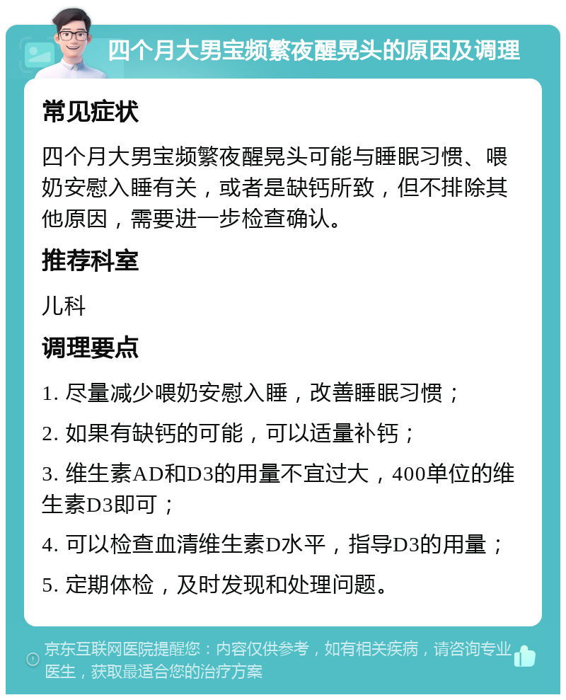 四个月大男宝频繁夜醒晃头的原因及调理 常见症状 四个月大男宝频繁夜醒晃头可能与睡眠习惯、喂奶安慰入睡有关，或者是缺钙所致，但不排除其他原因，需要进一步检查确认。 推荐科室 儿科 调理要点 1. 尽量减少喂奶安慰入睡，改善睡眠习惯； 2. 如果有缺钙的可能，可以适量补钙； 3. 维生素AD和D3的用量不宜过大，400单位的维生素D3即可； 4. 可以检查血清维生素D水平，指导D3的用量； 5. 定期体检，及时发现和处理问题。