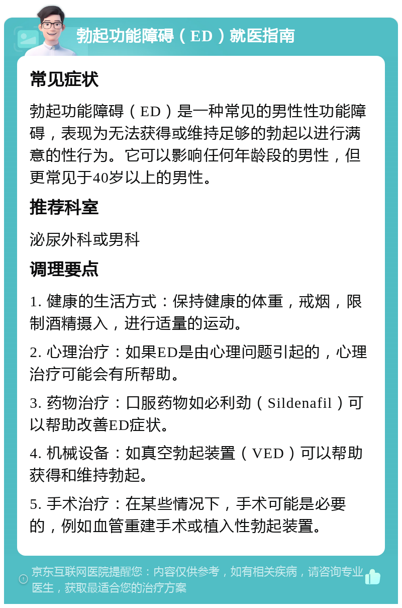 勃起功能障碍（ED）就医指南 常见症状 勃起功能障碍（ED）是一种常见的男性性功能障碍，表现为无法获得或维持足够的勃起以进行满意的性行为。它可以影响任何年龄段的男性，但更常见于40岁以上的男性。 推荐科室 泌尿外科或男科 调理要点 1. 健康的生活方式：保持健康的体重，戒烟，限制酒精摄入，进行适量的运动。 2. 心理治疗：如果ED是由心理问题引起的，心理治疗可能会有所帮助。 3. 药物治疗：口服药物如必利劲（Sildenafil）可以帮助改善ED症状。 4. 机械设备：如真空勃起装置（VED）可以帮助获得和维持勃起。 5. 手术治疗：在某些情况下，手术可能是必要的，例如血管重建手术或植入性勃起装置。