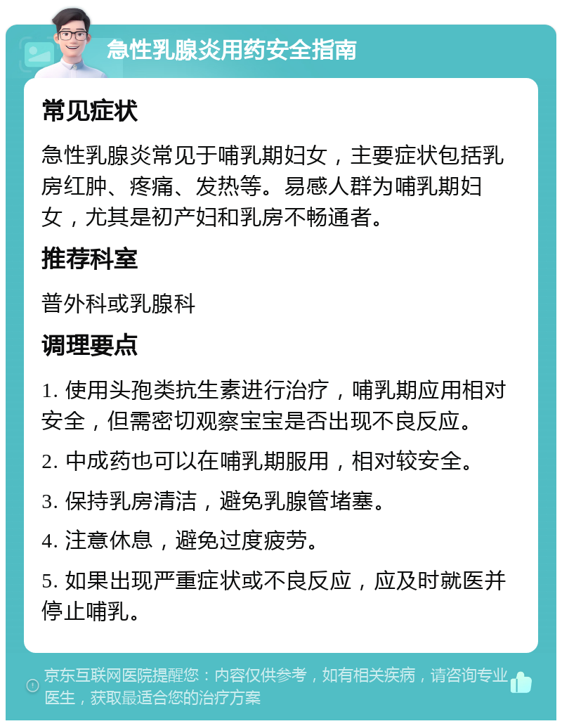 急性乳腺炎用药安全指南 常见症状 急性乳腺炎常见于哺乳期妇女，主要症状包括乳房红肿、疼痛、发热等。易感人群为哺乳期妇女，尤其是初产妇和乳房不畅通者。 推荐科室 普外科或乳腺科 调理要点 1. 使用头孢类抗生素进行治疗，哺乳期应用相对安全，但需密切观察宝宝是否出现不良反应。 2. 中成药也可以在哺乳期服用，相对较安全。 3. 保持乳房清洁，避免乳腺管堵塞。 4. 注意休息，避免过度疲劳。 5. 如果出现严重症状或不良反应，应及时就医并停止哺乳。