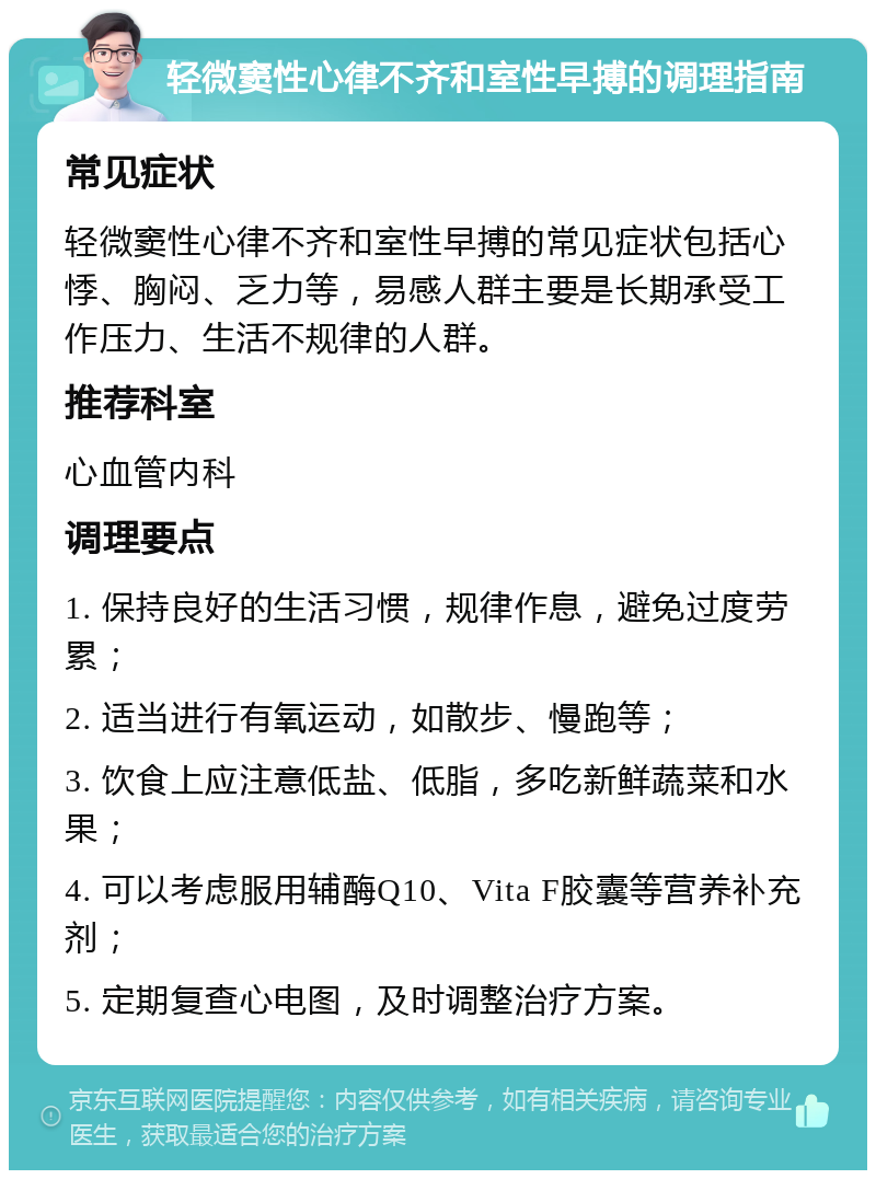 轻微窦性心律不齐和室性早搏的调理指南 常见症状 轻微窦性心律不齐和室性早搏的常见症状包括心悸、胸闷、乏力等，易感人群主要是长期承受工作压力、生活不规律的人群。 推荐科室 心血管内科 调理要点 1. 保持良好的生活习惯，规律作息，避免过度劳累； 2. 适当进行有氧运动，如散步、慢跑等； 3. 饮食上应注意低盐、低脂，多吃新鲜蔬菜和水果； 4. 可以考虑服用辅酶Q10、Vita F胶囊等营养补充剂； 5. 定期复查心电图，及时调整治疗方案。