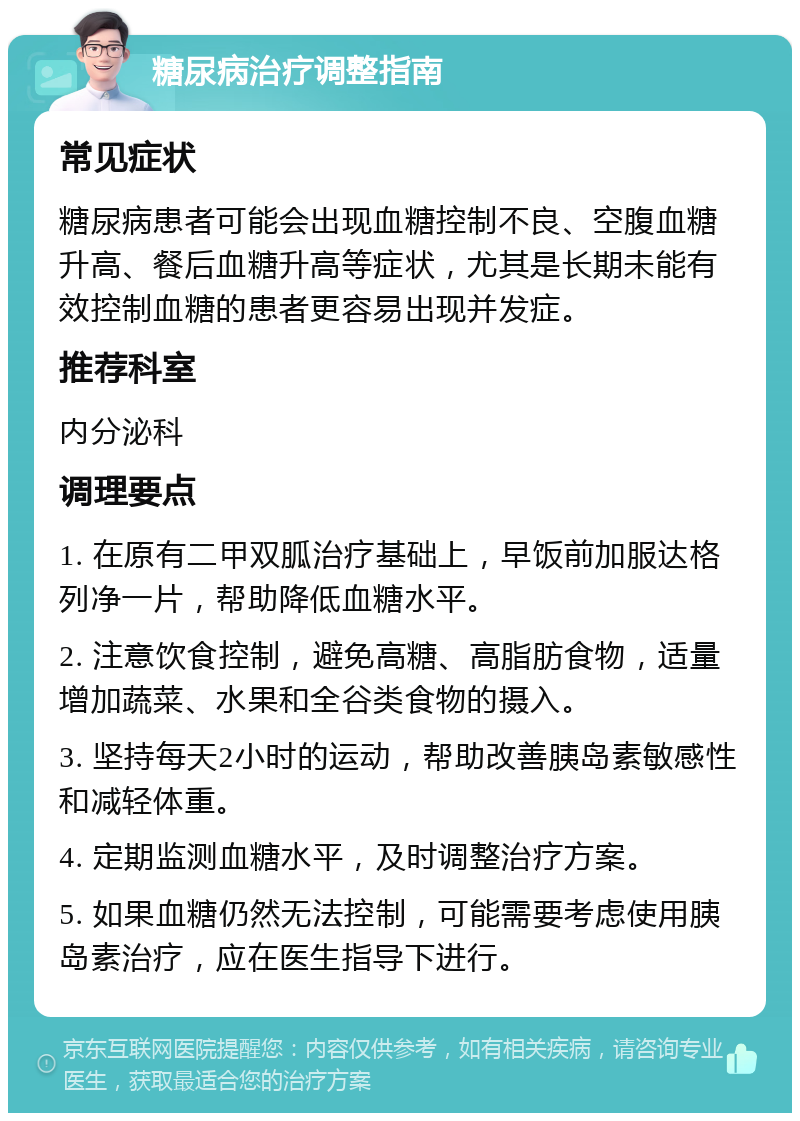 糖尿病治疗调整指南 常见症状 糖尿病患者可能会出现血糖控制不良、空腹血糖升高、餐后血糖升高等症状，尤其是长期未能有效控制血糖的患者更容易出现并发症。 推荐科室 内分泌科 调理要点 1. 在原有二甲双胍治疗基础上，早饭前加服达格列净一片，帮助降低血糖水平。 2. 注意饮食控制，避免高糖、高脂肪食物，适量增加蔬菜、水果和全谷类食物的摄入。 3. 坚持每天2小时的运动，帮助改善胰岛素敏感性和减轻体重。 4. 定期监测血糖水平，及时调整治疗方案。 5. 如果血糖仍然无法控制，可能需要考虑使用胰岛素治疗，应在医生指导下进行。