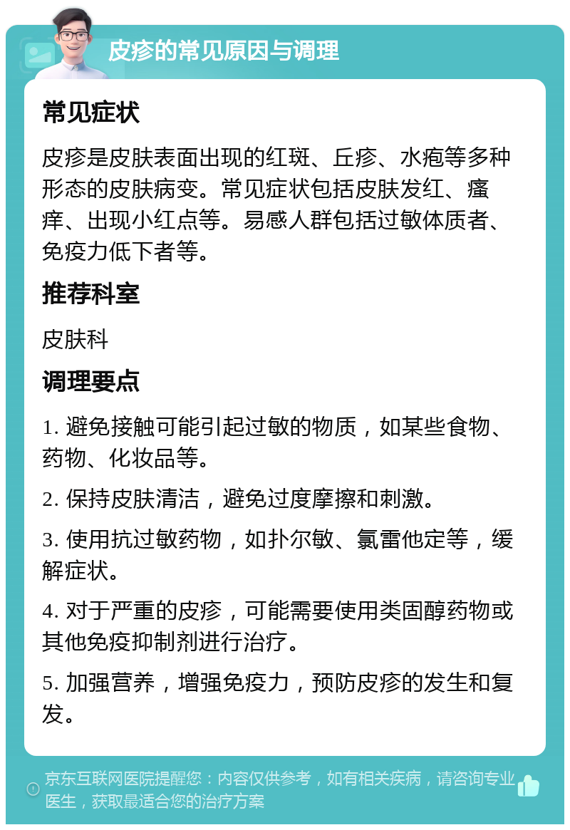 皮疹的常见原因与调理 常见症状 皮疹是皮肤表面出现的红斑、丘疹、水疱等多种形态的皮肤病变。常见症状包括皮肤发红、瘙痒、出现小红点等。易感人群包括过敏体质者、免疫力低下者等。 推荐科室 皮肤科 调理要点 1. 避免接触可能引起过敏的物质，如某些食物、药物、化妆品等。 2. 保持皮肤清洁，避免过度摩擦和刺激。 3. 使用抗过敏药物，如扑尔敏、氯雷他定等，缓解症状。 4. 对于严重的皮疹，可能需要使用类固醇药物或其他免疫抑制剂进行治疗。 5. 加强营养，增强免疫力，预防皮疹的发生和复发。