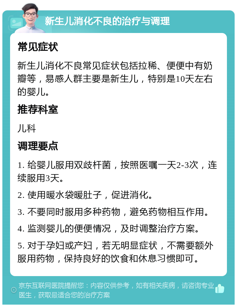 新生儿消化不良的治疗与调理 常见症状 新生儿消化不良常见症状包括拉稀、便便中有奶瓣等，易感人群主要是新生儿，特别是10天左右的婴儿。 推荐科室 儿科 调理要点 1. 给婴儿服用双歧杆菌，按照医嘱一天2-3次，连续服用3天。 2. 使用暖水袋暖肚子，促进消化。 3. 不要同时服用多种药物，避免药物相互作用。 4. 监测婴儿的便便情况，及时调整治疗方案。 5. 对于孕妇或产妇，若无明显症状，不需要额外服用药物，保持良好的饮食和休息习惯即可。