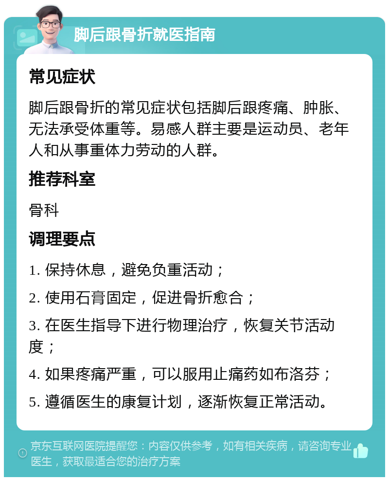 脚后跟骨折就医指南 常见症状 脚后跟骨折的常见症状包括脚后跟疼痛、肿胀、无法承受体重等。易感人群主要是运动员、老年人和从事重体力劳动的人群。 推荐科室 骨科 调理要点 1. 保持休息，避免负重活动； 2. 使用石膏固定，促进骨折愈合； 3. 在医生指导下进行物理治疗，恢复关节活动度； 4. 如果疼痛严重，可以服用止痛药如布洛芬； 5. 遵循医生的康复计划，逐渐恢复正常活动。