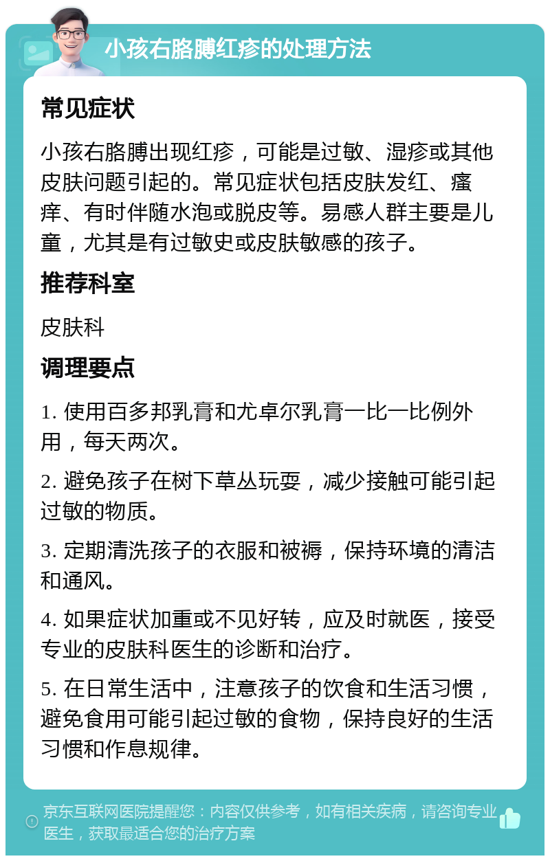 小孩右胳膊红疹的处理方法 常见症状 小孩右胳膊出现红疹，可能是过敏、湿疹或其他皮肤问题引起的。常见症状包括皮肤发红、瘙痒、有时伴随水泡或脱皮等。易感人群主要是儿童，尤其是有过敏史或皮肤敏感的孩子。 推荐科室 皮肤科 调理要点 1. 使用百多邦乳膏和尤卓尔乳膏一比一比例外用，每天两次。 2. 避免孩子在树下草丛玩耍，减少接触可能引起过敏的物质。 3. 定期清洗孩子的衣服和被褥，保持环境的清洁和通风。 4. 如果症状加重或不见好转，应及时就医，接受专业的皮肤科医生的诊断和治疗。 5. 在日常生活中，注意孩子的饮食和生活习惯，避免食用可能引起过敏的食物，保持良好的生活习惯和作息规律。