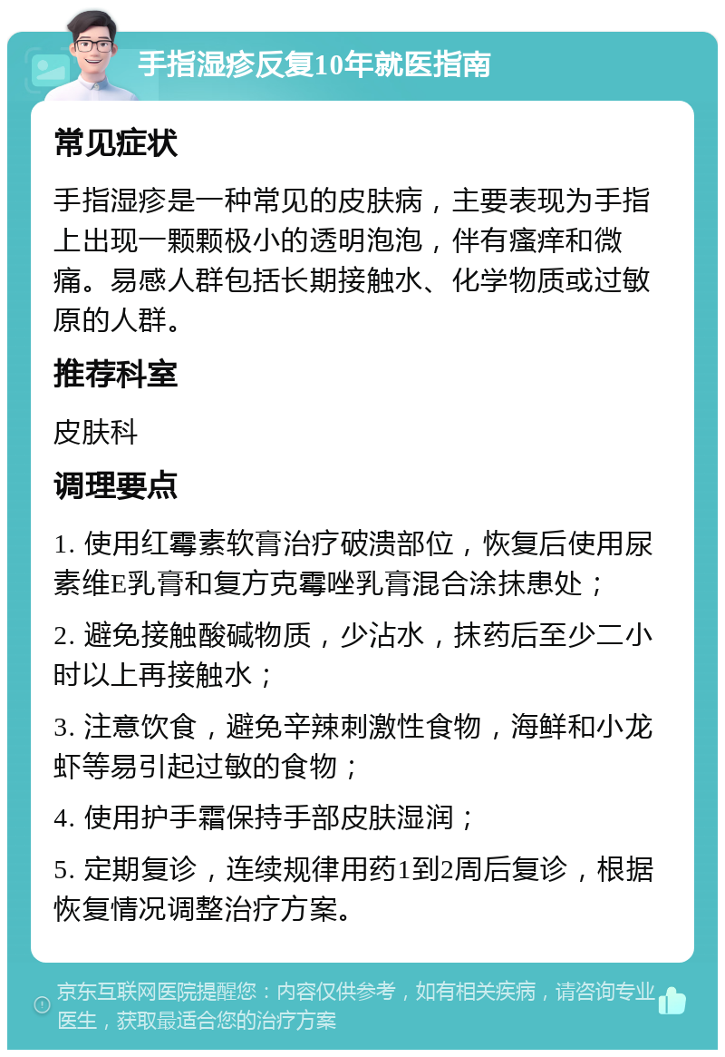 手指湿疹反复10年就医指南 常见症状 手指湿疹是一种常见的皮肤病，主要表现为手指上出现一颗颗极小的透明泡泡，伴有瘙痒和微痛。易感人群包括长期接触水、化学物质或过敏原的人群。 推荐科室 皮肤科 调理要点 1. 使用红霉素软膏治疗破溃部位，恢复后使用尿素维E乳膏和复方克霉唑乳膏混合涂抹患处； 2. 避免接触酸碱物质，少沾水，抹药后至少二小时以上再接触水； 3. 注意饮食，避免辛辣刺激性食物，海鲜和小龙虾等易引起过敏的食物； 4. 使用护手霜保持手部皮肤湿润； 5. 定期复诊，连续规律用药1到2周后复诊，根据恢复情况调整治疗方案。