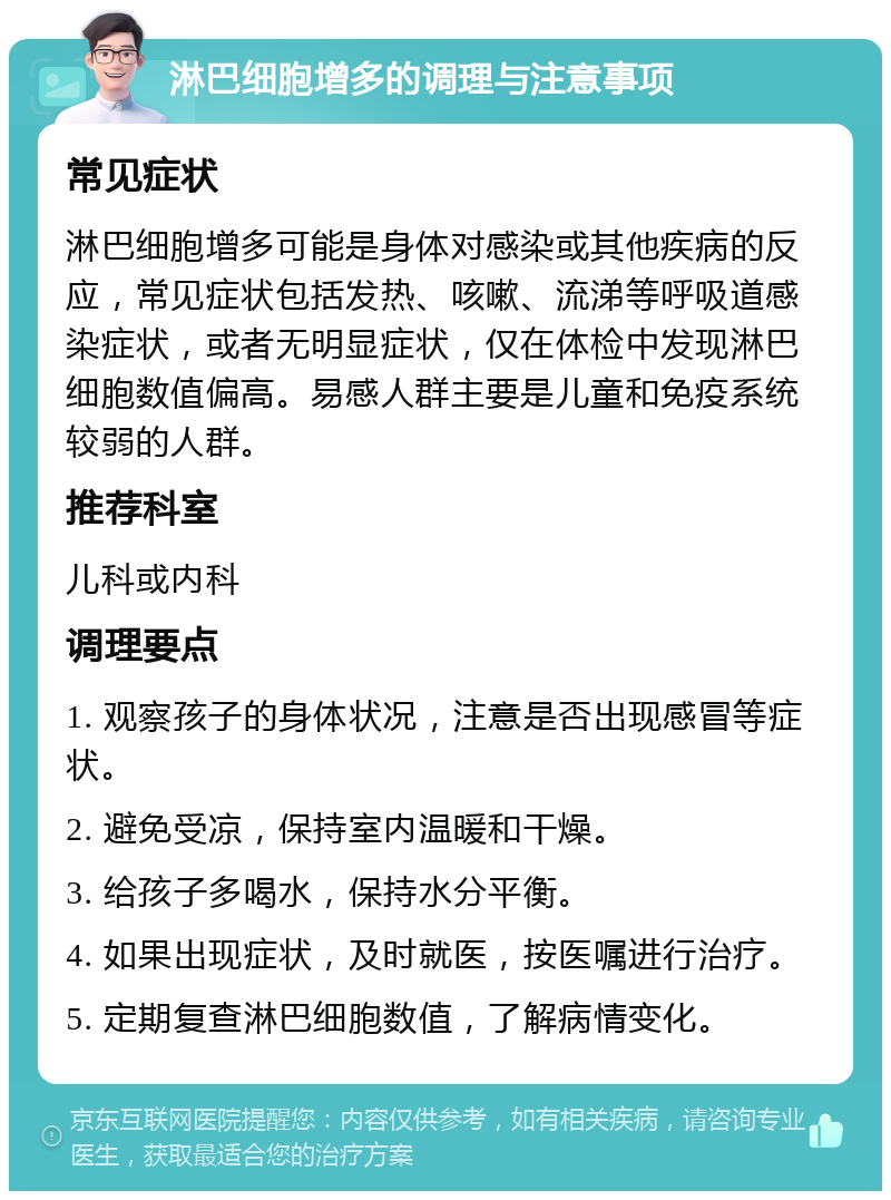 淋巴细胞增多的调理与注意事项 常见症状 淋巴细胞增多可能是身体对感染或其他疾病的反应，常见症状包括发热、咳嗽、流涕等呼吸道感染症状，或者无明显症状，仅在体检中发现淋巴细胞数值偏高。易感人群主要是儿童和免疫系统较弱的人群。 推荐科室 儿科或内科 调理要点 1. 观察孩子的身体状况，注意是否出现感冒等症状。 2. 避免受凉，保持室内温暖和干燥。 3. 给孩子多喝水，保持水分平衡。 4. 如果出现症状，及时就医，按医嘱进行治疗。 5. 定期复查淋巴细胞数值，了解病情变化。