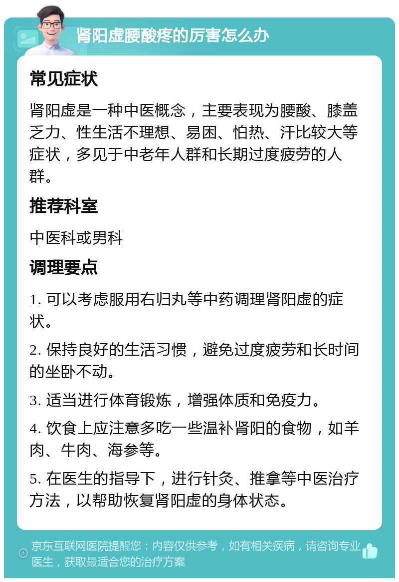 肾阳虚腰酸疼的厉害怎么办 常见症状 肾阳虚是一种中医概念，主要表现为腰酸、膝盖乏力、性生活不理想、易困、怕热、汗比较大等症状，多见于中老年人群和长期过度疲劳的人群。 推荐科室 中医科或男科 调理要点 1. 可以考虑服用右归丸等中药调理肾阳虚的症状。 2. 保持良好的生活习惯，避免过度疲劳和长时间的坐卧不动。 3. 适当进行体育锻炼，增强体质和免疫力。 4. 饮食上应注意多吃一些温补肾阳的食物，如羊肉、牛肉、海参等。 5. 在医生的指导下，进行针灸、推拿等中医治疗方法，以帮助恢复肾阳虚的身体状态。