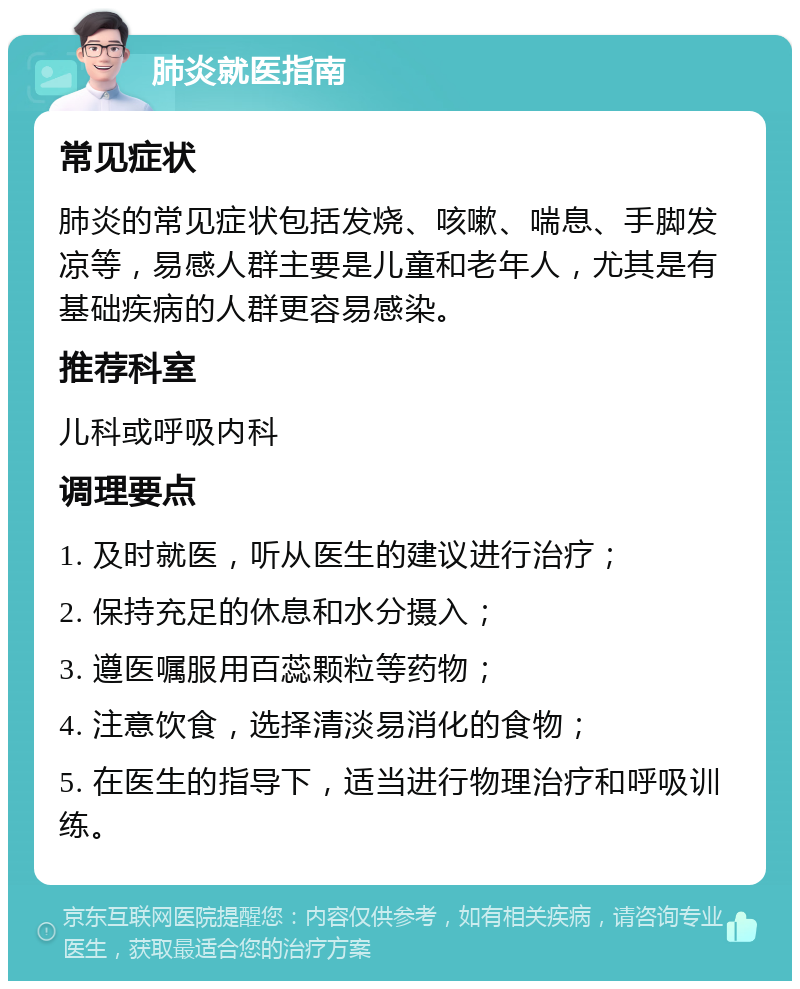 肺炎就医指南 常见症状 肺炎的常见症状包括发烧、咳嗽、喘息、手脚发凉等，易感人群主要是儿童和老年人，尤其是有基础疾病的人群更容易感染。 推荐科室 儿科或呼吸内科 调理要点 1. 及时就医，听从医生的建议进行治疗； 2. 保持充足的休息和水分摄入； 3. 遵医嘱服用百蕊颗粒等药物； 4. 注意饮食，选择清淡易消化的食物； 5. 在医生的指导下，适当进行物理治疗和呼吸训练。